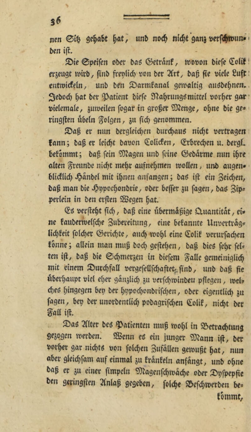 S6 nen 01^ unb noc^ n{(^t ganj verfd^un^ • ben i(l. 5Dtc 0pelfcn ober böö Öctr^nf, wovon biefc^oUf* erjeugt wirb, fi'nb freplid) von ber 2(vty ba0 fie viele fiuft: enttvicfeln, unb ben JDormfanal getvöltig auöbe^nen.. Sebod) ^at ber Patient btefe S^a^rung^mittel vorder gor* vielemale, gutveilen fogar in großer 5)?enge, o^ne bie ge* ringflen Übeln folgen, gu ftd) genommen. er nun bergleic^en burc^auö nic^t vertragen fann; ba0 er lei^t bavon Reliefen, (Erbrechen u. bcrgl. bekommt; ba^ fein 5)iagen unb feine ©ebarme nun i^re alten Jreunbe nicht mehr aufnehmen wollen, unb äugen* blieflid) ^anbel mit ihnen anfangen; baö i|b ein 3ßid)en, ba^ man bie Jpppochonbrie, ober be|fer gu fagen, baö 3ip* perlein in ben erjlen SÖBegen hat. <i6 verficht fich, baf eine übermS^ige Cluantttat, ei* ne fauberwelfche Subereitung, eine bekannte Unvertrag* lichfeit folcher ©erichte, auch wohl eine Solif vcrurfachen fbnne; allein man mu^ hoch geflehen, ba^ bie$ fehr fei* ten i|l, ba^ bie 0chmergen in biefem Jallc gemeiniglich mit einem JDurchfaa vergefeUfchafteb.ftnb, unb bafj ftc überhaupt viel eher gangltch i« verfchwinbeu pflegen, wel* d)eö hingegen ben ber hppodjonbrifd^en, ober cigentlid) gu fagen, bep ber unorbentlid) pobagrifd)en €olif, nicht ber gad ifl. ®aä 3llter beö Patienten mug wohl in ^Betrachtung gegpgen werben. SBcnn ei ein junger 'SOiann ifl, ber vorher gar nicht« von folchen Sufallen gewußt hat, nun aber gleichfam auf einmal gu fränfeln anfangt, unb ohne böf er gu einer fimpcln 5)iagenfchwache ober ©pfpcpfic ben geringflen 3lnlap gegeben, folche S&efchwerben be* tommt,