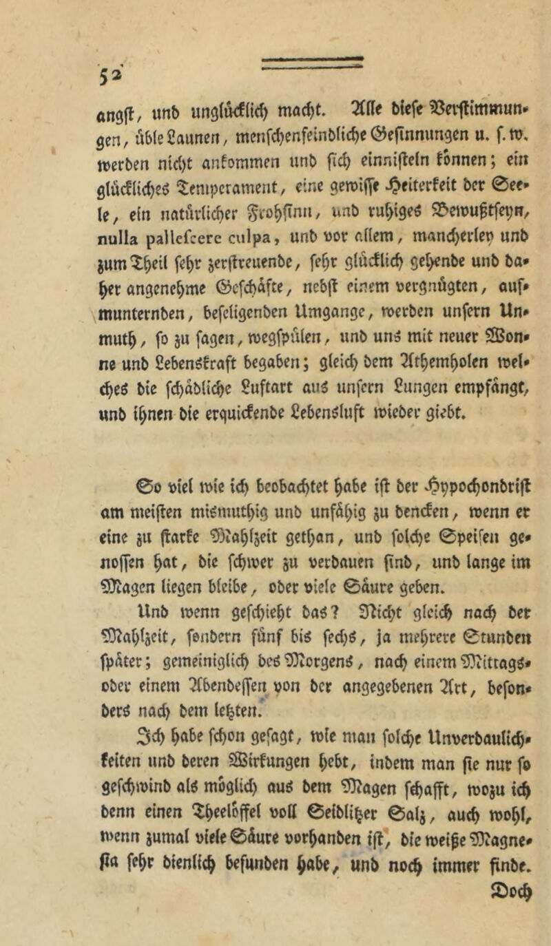 53 ^ angjl, unb unglikfltd) mad)t. Mt bicfe ißeiilimmun* gen, üble Saunen, menfc^cnfeinbltc^e Öefinnimgen u. f.w, »erben nicl)t anfommen unb |id) cinni|lcln fbnnen; etn glücflidjeö ‘Temperament, eine geroijTc ^eiterfeit ber 0ce- le, ein natürlicher ^rohfinn, unb ruhtgeö 9?*emu^tfet;R, nulla pallcfcere culpa, unb vor allem, manch^rlen unb iumThtil jerflreuenbc, fe^r glücüich scl>enbe unb ba* herangenehme ©efebüfte, ncbjt einem vergnügten, ouf» munternben, befeligcnben Umgänge, »erben unfern Un* muth, fo ju fagen, tvegfpülen, unb unä mit neuer 3Bon» ne unb SebenSfraft begaben; gleich bem 31thcmholen tvel» 6)(6 bie fchabliche Suftart au^ unfern Sungen empfangt, unb ihnen bie erquiefenbe fiebenöluft tvieber giebt. 00 viel tvic ich beoba(^tet habe ifl ber ^ppochonbtijl om mciften mi^muthig unb unfähig gu benden, wenn er eine gu (tarfe 53iahlgeit gethan, unb folchc 0peifen ge* noffen hat, bie fchwer gu verbauen (tnb, unb lange im ?!Oiagen liegen bleibe, ober viele 0aure geben. Unb wenn gefchieht baö? Seicht glci«^ nach ber ^ahlgeit, fenbern fünf big fecljg, ja mehrere 0tunben fpüter; gemeiniglich beg SOZorgeng, nach einem “SDiitcagg* ober einem ^benbeffen von ber angegebenen 3frt, befon* berg nad> bem lebten. Sch habe fchon gefagt, wie man folche Unverbaulich* feiten unb bereu SBirfungen hebt, inbem man fie nur fo gefchwinb alg moglid) oug bem SOJagen f^afft, wogu ich benn einen ‘Tht^loffel voll 0eibliher 0alg, auch wohl, wenn gumal viele 0üure vorhanben tjl', bie weife ^agne* ptt fehr bienlich befunben habe, unb noch immer finbe. I^och