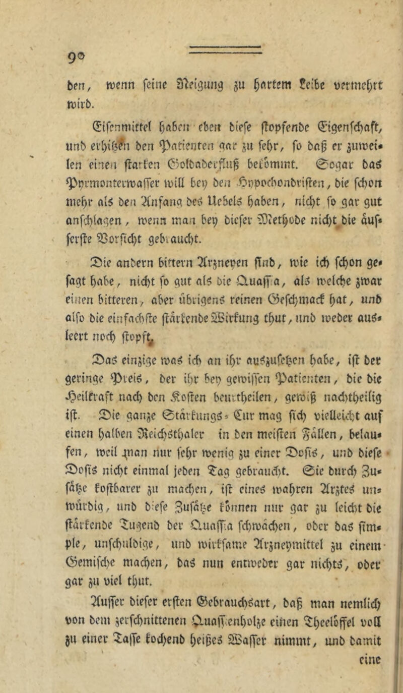 9® ben, tvcnn feine Q'ieiöulig gU feiSe uermcf;rt tvivb. (Jifenmitfet biefe ftopfenbe ©genfrfjftfty imb eil)tfjfn ben ^>nti?nfen anc su fe[)r, fü bn^ er ^uroet* len einen flarCen C5olbnbei’fIu^ bei'ommt. 0oiiac baö ^ürmonteitDöfTer luiü bei; ben -<Dt}ppcbonbriflcn, bie febort nicbr als ben 3fnfana beS Uebel» bnben, nid;t fo gar gut onf.1)lagen, roeim man bep tiefer üOietbobe nid;t^bie auf* fcrjle ?3orfid)t gebiaud)t. Sie anbern biftern ^rjneren flnb, tvie id) febon ge» fagt bube, nicht fo gut als bie 0.uajf a, als melcbc jmar einen bitteren, aber libiigenS reinen Öefebmaef ^at, unb olfo bie einfacbfle (Ivubenbe 2Birfung tbut, unb mebet auS* leert nod) flopf^ Sas etnjtge maS ich an ibr auSjufeben habe, i|t bec geringe ‘Pieiö, ber ihr bei; gemiljen ‘Patienten, bie bie ^eilfraft nach ben .^.often beuitbcilen, gewig nad)tbei(ig Sie ganje 0taihing5> (£ur mag fid; vieüeutt auf einen balben 3^eid;5tl)aler in ben mciften fallen, belau* fen, meil ^nan nur febr menig 5U einer Sefis, unb biefe • Sofis nid;t einmal jeben ^^ag gebraudit. 0{c burd; 3u* fä^e foflbarer 511 macben, ifl eines mabren Firstes uns mürbig, unb b^efe Sufat^e fbnnen nur gar ju leicht bie | fldrfcnbe '^ugenb ber üuaffia fd)n)dcben, ober baS fims i ple, unfcbnlbige, unb mirtfame ^Irjnepmittel ju einem- | (Semifd;c machen, baS nun entmebtr gar nichts, ober | gar 311 viel tl)ut. • | 2fu|yer tiefer crjten ©ebraueb^art, ba^ man nemtid; t von bem jerfebnittenen S^lualhcnbolje einen ^bc^loffel vott }u einer '$a|Je tod)cnb beides 2öa(fcr nimmt, unb bamit eine
