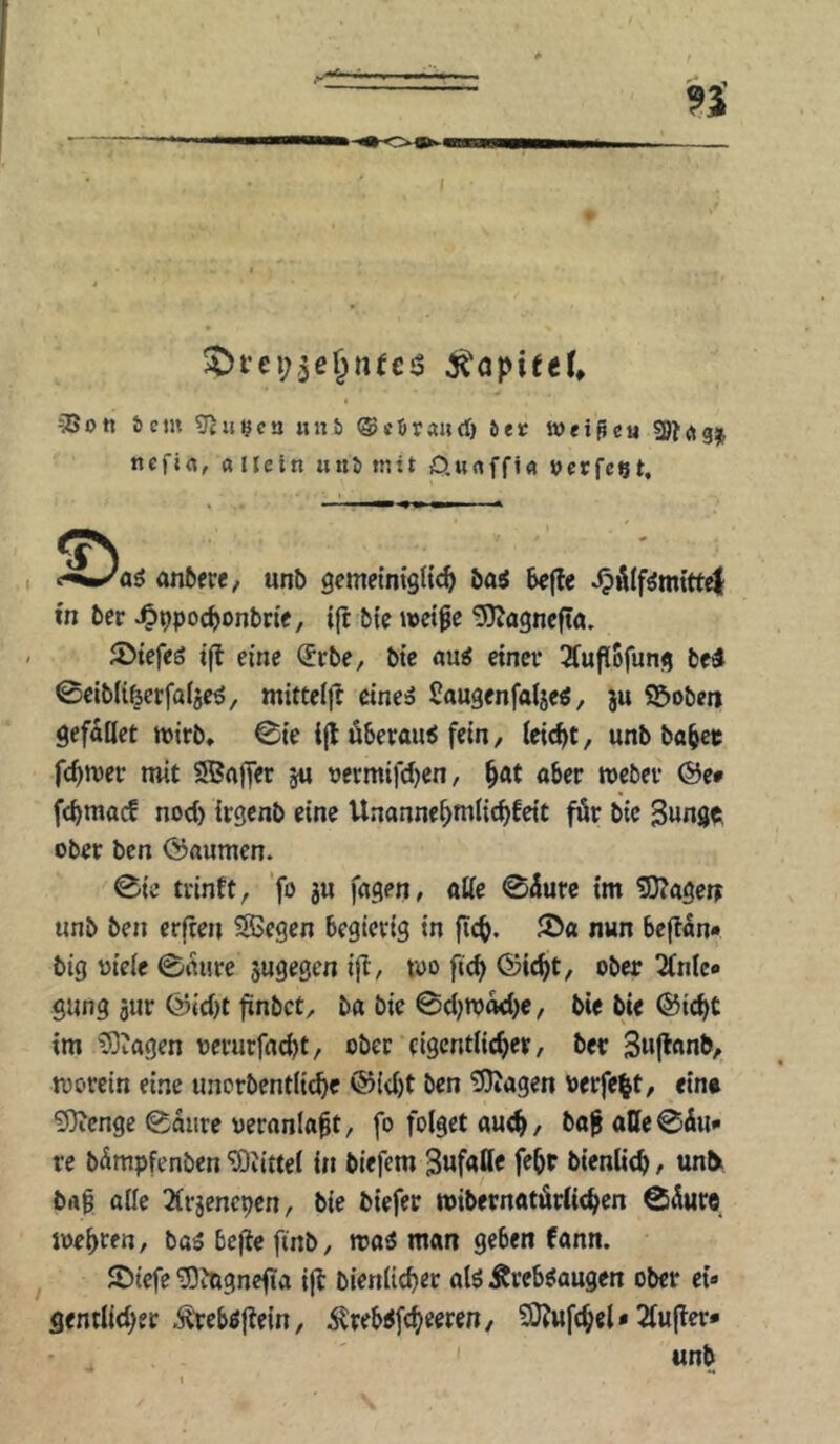 !Dfei;,5ß§nfcj3 öcm 5cinjca «nb ©«örand) bet Weipeu ncfifl, a IJein unb mit D.wrtffi« »crfcet. c^ip/aö önßcrc, unb gemelntgH«^ öaj bcjle in tev ^9po(^onbnc, ijt btc wet^e ^agncft«, JDiefeö tfl eine (5rbe, bte au^ eincv 3fufl5funfl bed 0clbli6erfaljeö, mitteiji cine^ ßaugenfalje^, ju ©oben gefallet toirb, 0te i(l öbetaui fein, leicht, unb bo^et fc^tver mit 5Bajfer 5u oermtfd)cn, ^at aber Weber ®c» fcbmac! nod) irgenb eine Unanne^mlidjfeit für bic Swngc ober ben Räumen. 0ic trinft, ‘fo 3» alle 0üufc tm 3}?agen unb ben erfreu Siegen begierig in 5>a nwn beftan« big viele ©rnire jugegen ifl, wo ftc^ ©ic^t, ober 2(nlc« gung 5ur ©td)t fünbct, ba bic 0d}Wad)e, bie bie ®ic^>t tm ^Oüagen vcrurfndjt, ober eigentlicher, ber Suflanb, worein eine unorbentliche @{d)t ben ?Diagen verfemt, ein» 93ienge 0aiire veranlagt, fo folget auch/ ba^atte0du» re bämpfenben ‘SOJittel tu biefem gufaUe feht bienlich, uniy brt^ alle Ärjenepen, bie biefer wibernatürlichen 05ure wehten, ba5 bcj^e ftnb, wa6 man geben fann. ^ ©icfe ^itignefia ijl bienlicher alö Äreb^augen ober ei» gentlid^er ,^'reböflein, ilreb^fcheeren, 2Q?ufchel* 2lu|ler* «nb