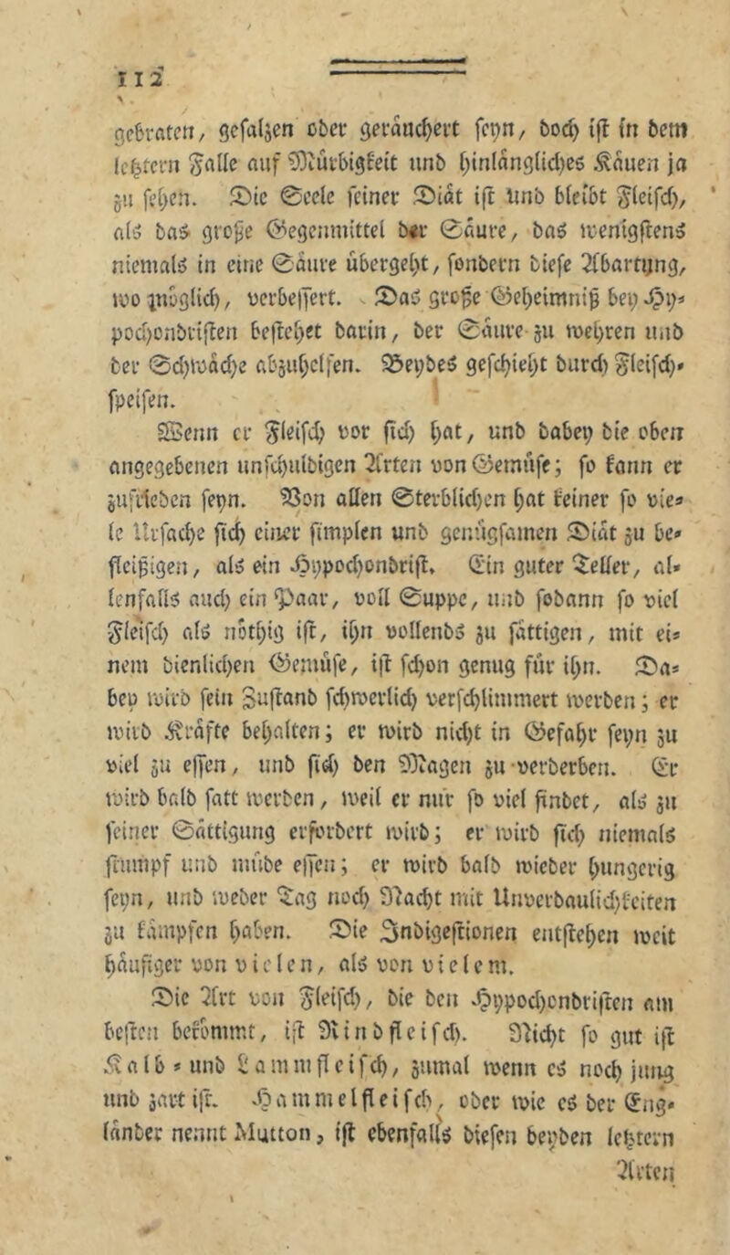 iii > gebraten/ gefaljen cbei* cjerauc^eit fc^n, bod) tfl {n 5cm le^tci'n ^allc auf ?9iüi-5igfeit unb f;tn(ang(icl)e5 Äauen jci gii fc[;cn. 2)tc ©celc feiner ®iat ift Unb bleibt ^lctfd>, ' fl(3 ba^ gro^e Gegenmittel b<r 0fiurc, bnö iventgflenä niemals in eine 0mire übergel)t/ fonbern biefe 2(barti;ng, mo inoglic^, üerbe|fert. ^ gro^c Gel)eimni^ bei; pod)ünbi-ifIen be|Icl;et barin, ber 0aure 511 n)el)ren unb ber 0d)Wad}e abjiit}c(|en. S5ei;beö gefd;ie^t biird) ^leifd;» fpeifen. ESenn er ^leifd; vor fid; t;at, unb babei; bie eben angegebenen unfdjulbigen 3frten vonGetnüfe; fo fann er jufrteben [epn. 33on aßen @tevblid)en l;at feiner fo vie« (e Itrfac^e fic^ einer ftmplcn unb genügfamen SMat ju be» fleißigen, al5 ein J3i;pod)onbrift, 0n guter steiler, a(» lenfafi^ and) ein‘paar, ooll 0uppc, unb fobann fo uiel ^(e^d) afö not[;ig i|t, i^n vollenb» 311 fattigen, mit ei* nein bienlidjen Gemufe, i|T: fd)on genug für i[;n. J5>a» bei) loirb fein SiJ|^«nb fd)roerlid) verfdjllmmert merben; er miib Grafte be[;alten; er tuirb nid)t in Gefahr fei;n jU Diel ju ejfen, unb fid; ben EOiagen ju-oerberben. <Sr mirb halb fatt merben, iveil er nur fo viel finbet, alsJ 311 feiner 0ättigung erfbrbert ivirb; er roirb ftd; niemals flumpf unb mube elfen; er mirb halb ivicber t;ungerig fei;n, unb meber '$ag nod; S'iacbt mit Unverbaulid)feiten ju fampfen f)aben. 3nbigeftionen entließen ivcit häufiger von v i c l e n, als? von vielem. Sie 2lrt von ^leifd), bie ben v^ppod)cnbri|ten am beften befommt, ift 3vinbfleifd). 3fid;t fo gut i\l .«ivalb^unb £ ammfleifc^, jiimal ivenn csS nod) jung unb äart ift. a m ni e l fl e i fch, ober ivie ci ber (Sng* lanber nennt Mutton, ifl ebenfalls biefen bevben lcJj.tevn '■Bitten