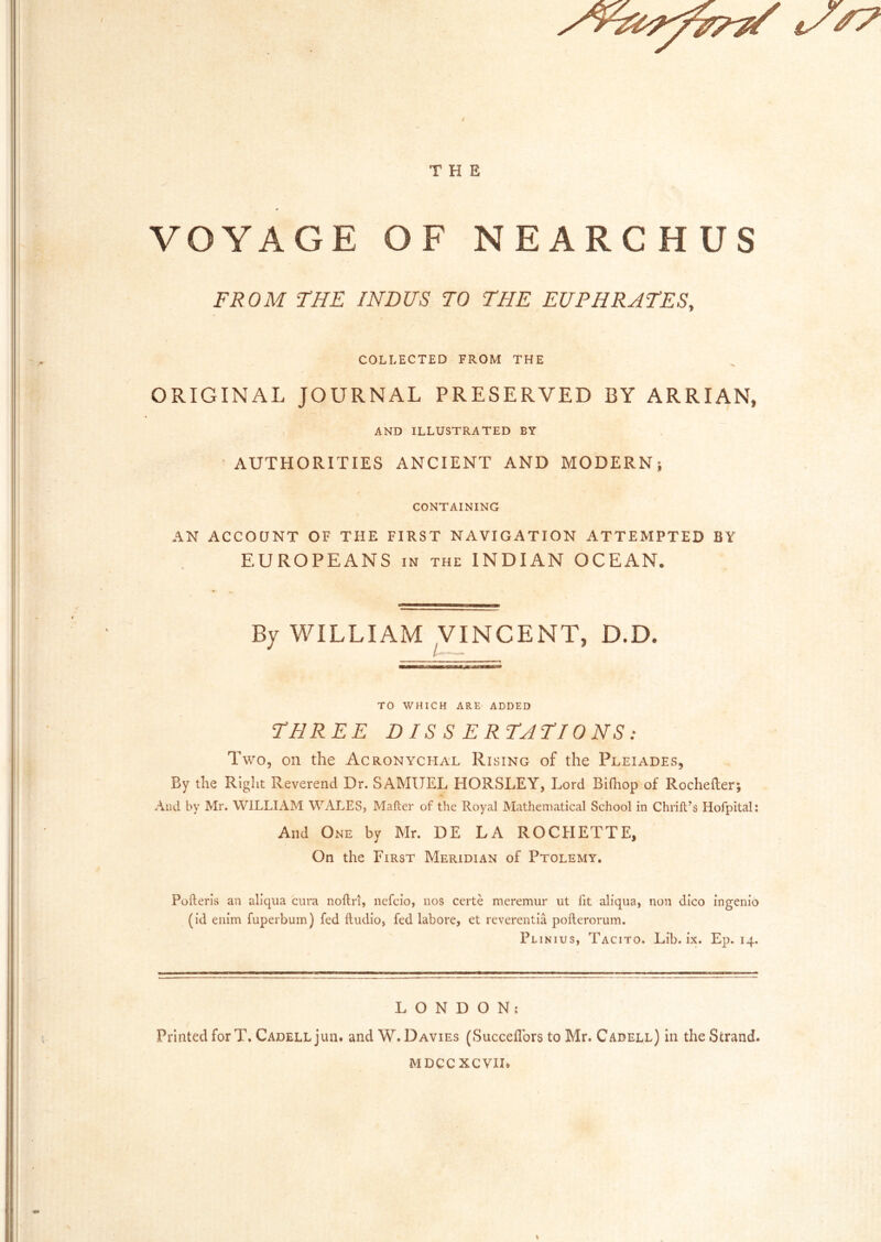 VOYAGE OF NEARCHUS FROM THE INDUS TO THE EUPHRATES, COLLECTED FROM THE ORIGINAL JOURNAL PRESERVED BY ARRIAN, AND ILLUSTRATED BY AUTHORITIES ANCIENT AND MODERN; CONTAINING AN ACCOaNT OF THE FIRST NAVIGATION ATTEMPTED BY EUROPEANS IN THE INDIAN OCEAN. By WILLIAM ^VINCENT, D.D. TO WHICH ARE ADDED THREE DIS S ERTATIONS: Two, on the Acronychal Rising of the Pleiades, By the Riglit Reverend Dr. SAMUEL HORSLEY, Lord Bifliop of Rochefter; And by Mr. WILLIAM WALES, Mailer of the Royal Mathematical School in Chrill’s Hofpital; And One by Mr. DE LA ROCHETTE, On the First Meridian of Ptolemy, Pofterls an allqua cura noftri, nefcio, nos certe meremur ut fit aliqua, non dico ingenio (id enim fuperbum) fed Audio, fed labore, et reverentia pofterorum. Plinius, Tacito. Lib. ix. Ep. 14. LONDON; Printed for T. CadellJuu. and W. Davies (SuccefTors to Mr. Cadell) in the Strand. MDCCXCVII