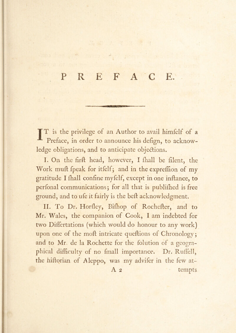 P R E F A T T is the privilege of an Author to avail himfelf of a Preface, in order to announce his delign, to acknow- ledge obligations, and to anticipate objedlions. I. On the firft head, however, I fhall be iilent, the Work muft fpeak for itfelf; and in the expreffion of my gratitude I fhall confine myfelf, except in one inftance, to perfonal communications; for all that is publifhed is free ground, and to ufe it fairly is the bed: acknowledgment. II. To Dr. Horfley, Bifhop of Rochefler, and to Mr. Wales, the companion of Cook, I am indebted for two Diflertations (which would do honour to any work) upon one of the moft: intricate queflions of Chronology; and to Mr. de la Rochette for the folution of a geogra- O tD phical difficulty of no fmall importance. Dr. Ruflell, the hiftqrian of Aleppo, was my advifer in the few at- A 2 - tempts