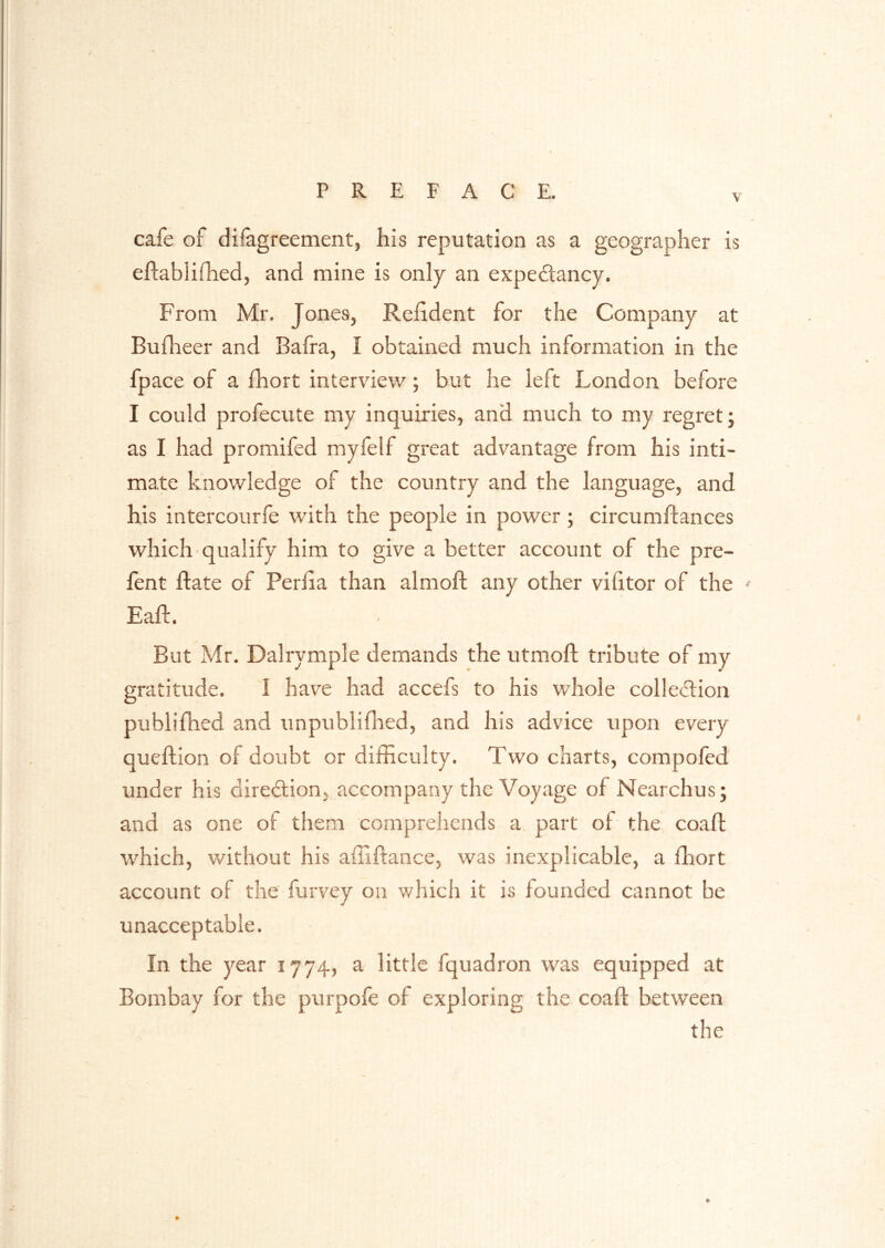 \ cafe of difagreement, his reputation as a geographer is eftablifhed, and mine is only an expectancy. From Mr, Jones, Reiident for the Company at Buflieer and Bafra, I obtained much information in the fpace of a fhort interview; but he left London before I could profecute my inquiries, and much to my regret; as I had promifed myfelf great advantage from his inti- mate knowledge of the country and the language, and his intercourfe with the people in power; circumftances which qualify him to give a better account of the pre- fent ftate of Perlia than almoft any other vifitor of the ' Eaft. But Mr. Dalrymple demands the utnioft tribute of my gratitude. 1 have had accefs to his whole colledion publifhed and unpublifhed, and his advice upon every queftion of doubt or difficulty. Two charts, compofed under his direction, accompany the Voyage of Nearchus; and as one of them comprehends a. part of the coaft which, without his affiftance, was inexplicable, a fhort account of the furvey on which it is founded cannot be unacceptable. In the year 1774, a little fquadron was equipped at Bombay for the purpofe of exploring the coaft between the