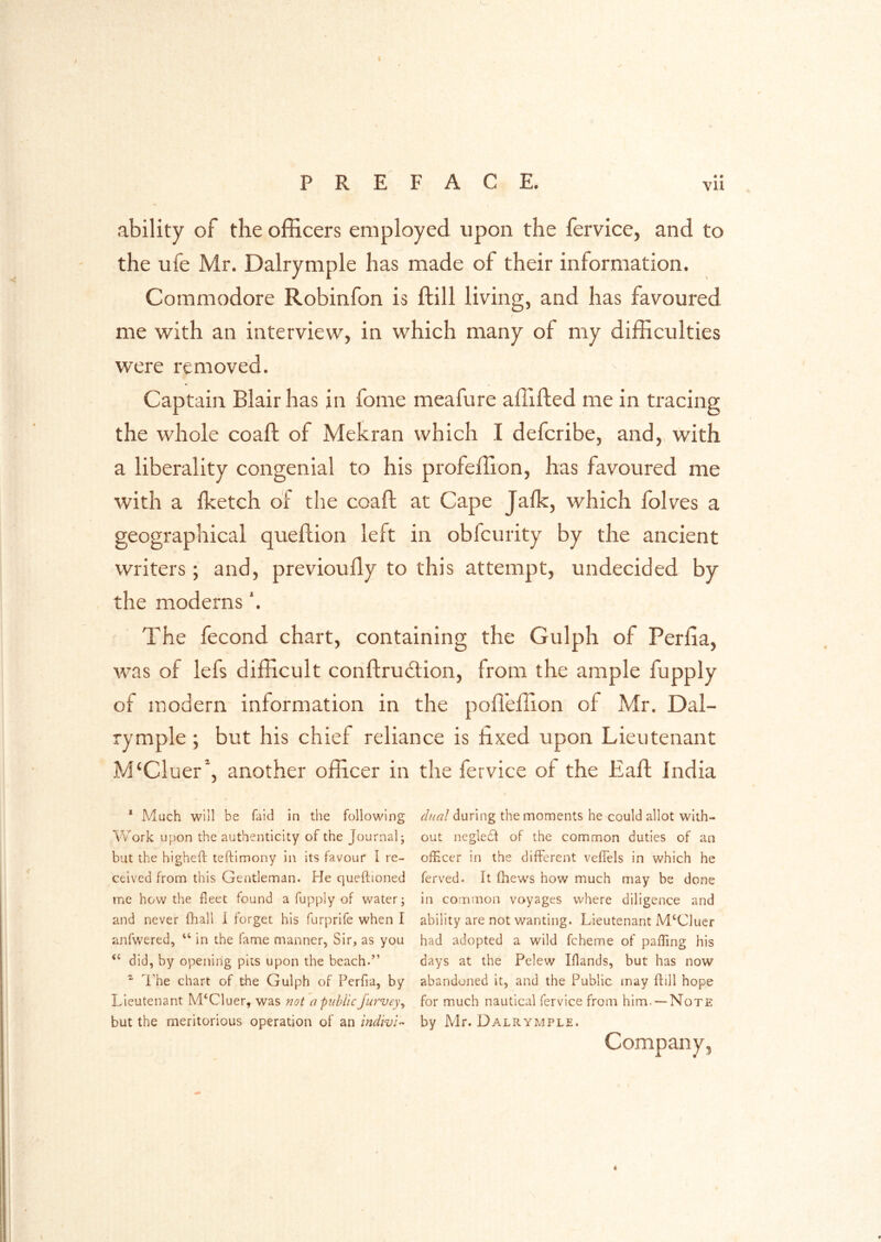 ability of the officers employed upon the fervice, and to the ufe Mr. Dalrymple has made of their information. Commodore Robinfon is ftill living, and has favoured me with an interview, in which many of my difficulties were removed. Captain Blair has in fome meafure affifted me in tracing the whole coaft of Mehran which I defcribe, and, with a liberality congenial to his profeffion, has favoured me with a {ketch of the coaft at Cape Jafk, which fblves a geographical queftion left in obfcurity by the ancient writers; and, previoufly to this attempt, undecided by the moderns'. The fecond chart, containing the Gulph of Perfia, was of lefs difficult conftrucftion, from the ample fupply of modern information in the pofl'effion of Mr. Dal- rymple ; but his chief reliance is lixed upon Lieutenant M‘Cluer’‘, another officer in the fervice of the Eaft India * Much will be faid in the following Work u})on the authenticity of the Journal; but the highefh teftimony in its favour I re- ceived from this Gentleman. He queftioned me how the fleet found a fupply of water; and never fhall i forget his furprife when I anfwered, “ in the fame manner. Sir, as you did, by opening pits upon the beach.” ^ I'he chart of the Gulph of Perfia, by Lieutenant M‘Cluer, was not o public Jurvey^ but the meritorious operation of an inclwi’- dual during the moments he could allot with- out negleH of the common duties of an officer in the different veffels in which he ferved. It fhews how much may be done in common voyages where diligence and ability are not wanting. Lieutenant M.‘C]ucr had adopted a wild fcheme of paffing his days at the Pciew Iflands, but has now abandoned it, and the Public may flill hope for much nautical fervice from him.— Note by Mr. Dalrymple. Company,