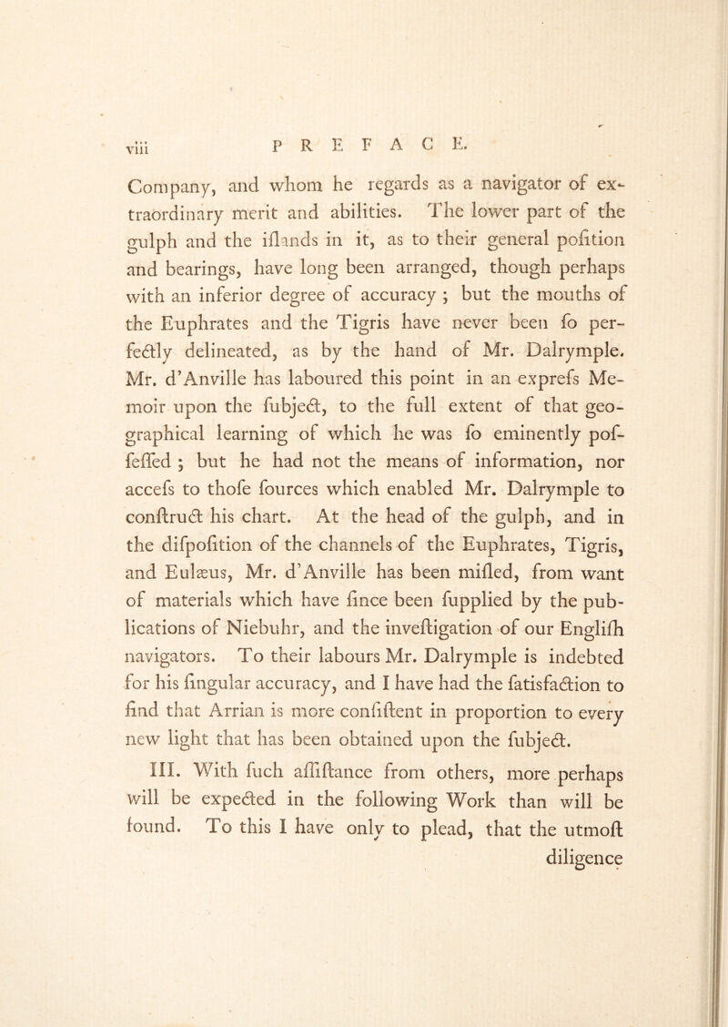 VUl Company, and whom he regards as a navigator of ex- traordinary merit and abilities. The lower part of the gulph and the iflands in it, as to their general pofition and bearings, have long been arranged, though perhaps with an inferior degree of accuracy ; but the mouths of the Euphrates and the Tigris have never been fo per- fe6lly delineated, as by the hand of Mr. - Dalrymple. Mr. d’Anville has laboured this point in an exprefs Me- moir upon the fubjedl, to the full extent of that geo- graphical learning of which he was fo eminently pof- feffed ; but he had not the means of information, nor accefs to thofe fources which enabled Mr. Dalrymple to conftrudl his chart. At the head of the gulph, and in the difpolition of the channels of the Euphrates, Tigris, and Eulseus, Mr. d’Anville has been milled, from want of materials which have lince been fupplied by the pub- lications of Niebuhr, and the invefligation of our Englilh navigators. To their labours Mr. Dalrymple is indebted for his lingular accuracy, and I have had the fatisfailion to find that Arrian is more confiftent in proportion to every new light that has been obtained upon the fubjed. III. With fuch alfiftance from others, more .perhaps will be expeded in the following Work than will be found. To this I have only to plead, that the utmoft diligence