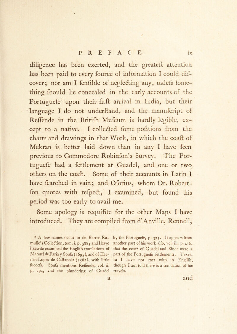 diligence has been exerted, and the greatefl; attention has been paid to every fource of information I could dif- cover; nor am I fenfible of negledling any, ualefs fome- thing fhould lie concealed in the early accounts of the Portuguefe’ upon their firft arrival in India, but their language I do not underhand, and the nianufcript of Reflende in the Britilh Mufeum is hardly legible, ex- cept to a native, I collected fome politions from the charts and drawings in that Work, in which the coafl: of Mekran is better laid down than in any I have fcen previous to Commodore Robinfon’s Survey. The Por- tuguefe had a fettlement at Guadel, and one or two^ others on the coafl. Some of their accounts in Latin I have learched in vain; and Oforius, whom Dr. Robert- fon quotes with refpeft, I examined, but found his period was too early to avail me. Some apology is requifite for the other Maps I have introduced. They are compiled from d’Anville, Rennell, ^ A few names occur in de Barros Ra- by the Portuguefe, p* 373* It appears from mufio’s Colledlion, tom. i, p. 388; and I have another part of his work alfo, vol. iii. p. 416, llkewife examined the Englifh tranflations of that the coaft of Guadel and Sinde were a Manuel de Faria y Soufa (1695), and of Her- P^rt of the Portuguefe fettlements. Texei- nan Lopes de Caftaneda (1582}, with little ra I have not met with in Englifh, lijccefs. Soufa mentions Reflende, vol. ii. though I am told there is a tranflation of hi* p. 294, and the plundering of Guadel travels. a and