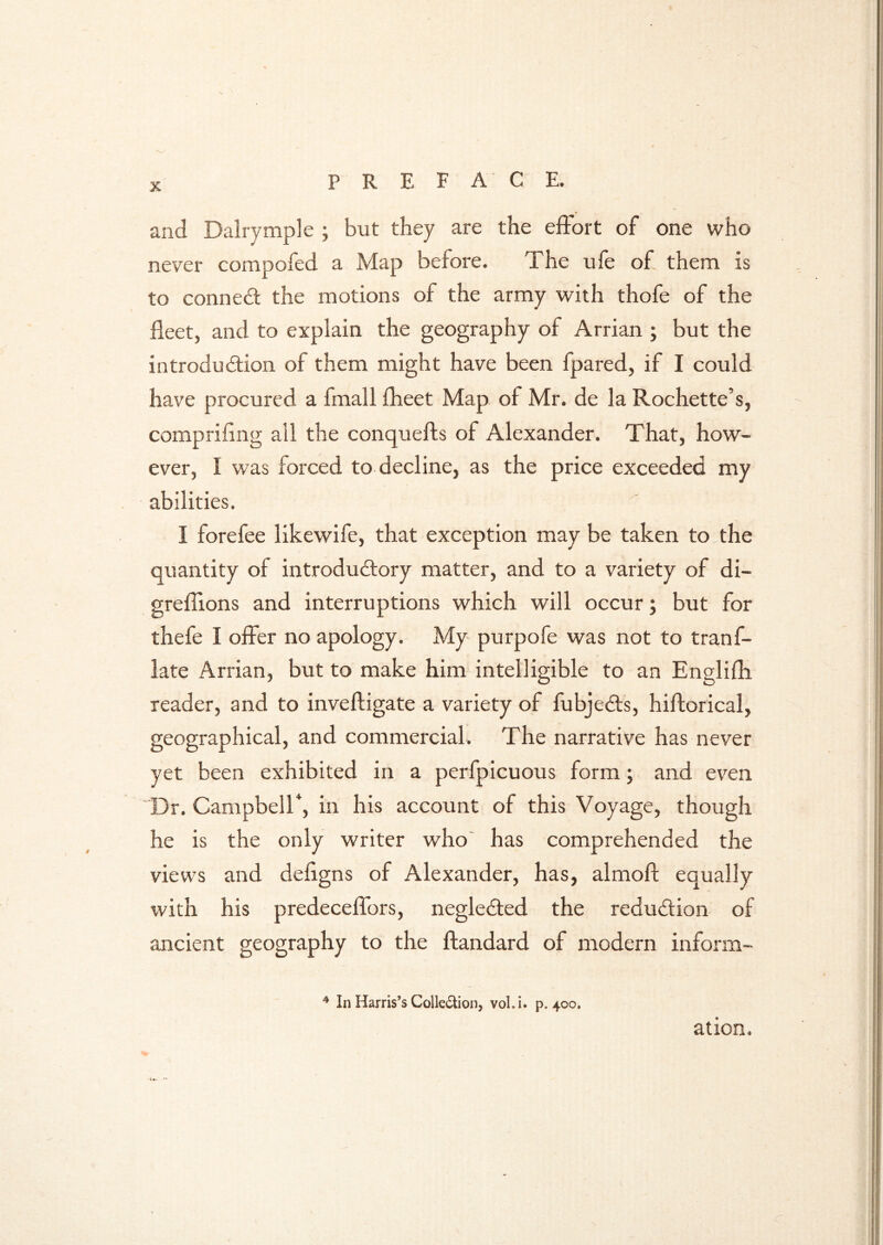 and Dalrymple ; but they are the effort of one who never compofed a Map before. The ufe of them is to conned the motions of the army with thofe of the fleet, and to explain the geography of Arrian ; but the introdudion of them might have been fpared, if I could have procured a fmall fheet Map of Mr. de la Rochette’s, comprifing all the conquefts of Alexander. That, how- ever, I was forced to decline, as the price exceeded my abilities. I forefee likewife, that exception may be taken to the quantity of introdudory matter, and to a variety of di- greffions and interruptions which will occur; but for thefe I offer no apology. My purpofe was not to tranf- late Arrian, but to make him intelligible to an Englifh reader, and to invefligate a variety of fubjeds, hillorical, geographical, and commercial. The narrative has never yet been exhibited in a perfpicuous form; and even T3r. Campbell*, in his account of this Voyage, though he is the only writer who^ has comprehended the views and defigns of Alexander, has, almoft equally with his predeceffors, negleded the redudion of ancient geography to the ftandard of modern inform- * In Harris’s Colledlioii, vol. i. p. 400. ation. ■u.