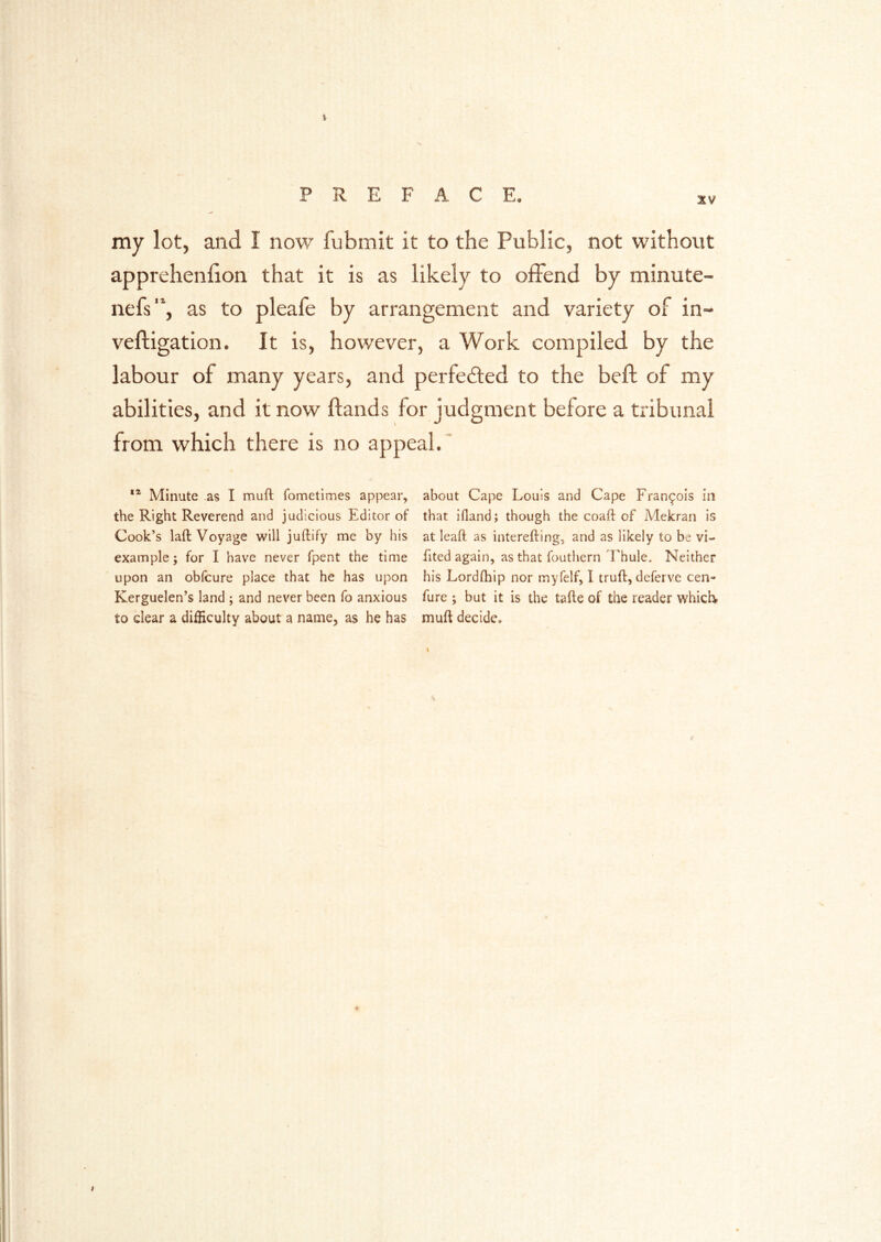 my lot, and I now fubmit it to the Public, not without apprehenhon that it is as likely to offend by minute- nefs'h as to pleafe by arrangement and variety of in- veftigation. It is, however, a Work compiled by the labour of many years, and perfected to the beft of my abilities, and it now Hands for judgment before a tribunal from which there is no appeal.' Minute as I muft fometimes appear, about Cape Louis and Cape Francois in the Right Reverend and judicious Editor of that ifland; though the coaft of Mekran is Cook’s laft Voyage will juftify me by his at leaft as interefting, and as likely to be vi- example; for I have never fpent the time fited again, as that fouthern I'hule. Neither upon an obfcure place that he has upon his Lordfhip nor myfelf, I truft, deferve cen- Kerguelen’s land ; and never been fo anxious fure ; but it is the tafte of the reader which to clear a difficulty about a name, as he has muft decide*