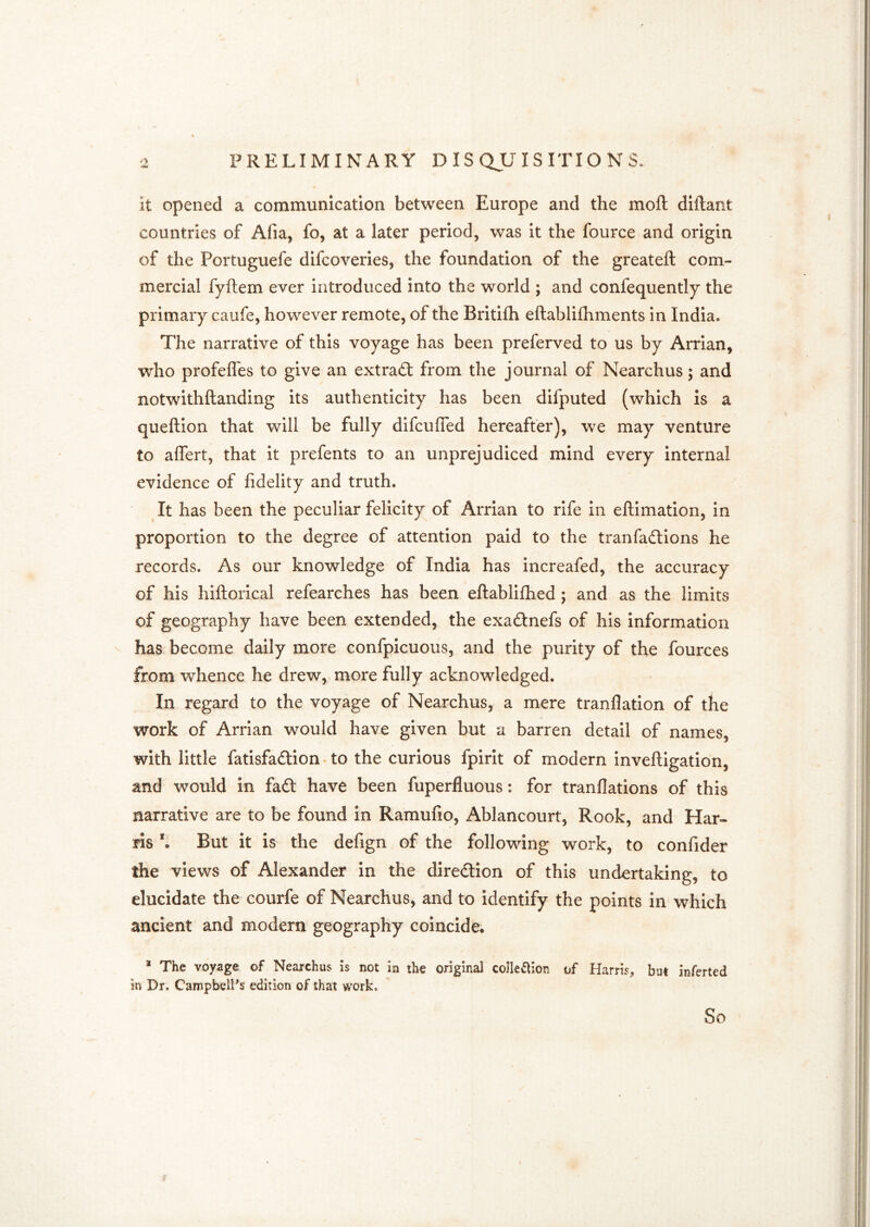 dm it opened a communication between Europe and the mofl; diftant countries of Afia, fo, at a later period, was it the fource and origin of the Portuguefe difcoveries, the foundation of the greateft com- mercial fyftem ever introduced into the world ; and confequently the primary caufe, however remote, of the Britifh eftablifhments in India. The narrative of this voyage has been preferved to us by Arrian, who profefles to give an extract from the journal of Nearchus; and notwithftanding its authenticity has been difputed (which is a queftion that will be fully difcuffed hereafter), we may venture to aflert, that it prefents to an unprejudiced mind every internal evidence of fidelity and truth. It has been the peculiar felicity of Arrian to rife in eftimation, in proportion to the degree of attention paid to the tranfadlions he records. As our knowledge of India has increafed, the accuracy of his hiftorical refearches has been eftablifhed; and as the limits of geography have been extended, the exadtnefs of his information has become daily more confpicuous, and the purity of the fources from whence he drew, more fully acknowledged. In regard to the voyage of Nearchus, a mere tranflation of the work of Arrian would have given but a barren detail of names, with little fatisfaftion' to the curious fpirit of modern inveftigation, and would in fa£t have been fuperfluous: for tranflations of this narrative are to be found in Ramufio, Ablancourt, Rook, and Har- ris But it is the defign of the following work, to confider the views of Alexander in the diredlion of this undertaking, to elucidate the courfe of Nearchus, and to identify the points in which ancient and modern geography coincide. * The voyage of Nearchus is not in the original collection of Harris, but inferted in Dr. Campbell's edition of that work. So