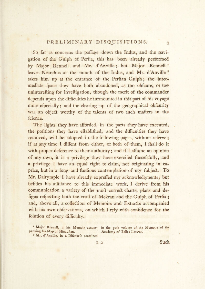 So far as concerns the paflage down the Indus, and the navi- gation of the Gulph of Perfia, this has been already performed by Major Rennell and Mr. d’Anville; but Major Rennell ^ leaves Nearchus at the mouth of the Indus, and Mr. d’Anville ! takes him up at the entrance of the Perfian Gulph; the inter- mediate fpace they have both abandoned, as too obfcure, or too uninterefting for inveftigation, though the merit of the commander depends upon the difficulties he furmounted in this part of his voyage more efpecially; and the clearing up of the geographical obfcurity was an object worthy of the talents of two fuch matters in the fcience. The lights they have afforded, in the parts they have executed, the pofitions they have ettablittied, and the difficulties they have removed, will be adopted in the following pages, without referve; if at any time I diffent from either, or both of them, I fhall do it with proper deference to their authority; and if I affume an opinion of my own, it is a privilege they have exercifed fuccefsfully, and a privilege I have an equal right to claim, not originating in ca- price, but in a long and ttudious contemplation of my fubje£l. To Mr. Dalrymple I have already expreffed my acknowledgments; but befides his affiftance to this immediate work, I derive from his communication a variety of the moft correfl: charts, plans and de- figns refpefting both the coaft of Mekran and the Gulph of Perfia; and, above all, a collection of Memoirs and Extracts accompanied with his own obfervations, on which I rely with confidence for the folution of every difficulty. ^ Major Rennell, in his Memoir accom- in the 30th volume of the Memoirs of the panying his Map of Hindoflan. ' Academy of Belles Lettres. ^ Mr. d’A^mvilJe, in a Difeourfe contained B 2 Such