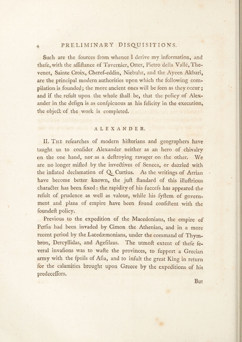 Such are the fources from whence I derive my information, and thefe,with the affiftance of Tavernier, Otter, Pietro della Valle, The- venot, Sainte Croix, Cheref-eddin, Niebuhr, and the Ayeen Akbari, are the principal modern authorities upon which the following com- pilation is founded; the more ancient ones will be feen as they occur; and if the refult upon the whole fhall be, that the policy of Alex- ander in the defign is as confpicuous as his felicity in the execution, the objefl: of the work is completed. ALEXANDER. ♦ IL The refearches of modern hiftorians and geographers have taught us to confider Alexander neither as an hero of chivalry on the one hand, nor as a deftroying ravager on the other. Wc are no longer mifled by the invectives of Seneca, or dazzled with the inflated declamation of Curtius. As the writings of Arrian have become better known, the juft ftandard of this illuftrious character has been fixed: the rapidity of his fuccefs has appeared the refult of prudence as well as valour, while his fyftem of govern- ment and plans of empire have been found confiftent with the foundeft policy. Previous to the expedition of the Macedonians, the empire of Perfia had been invaded by Cimon the Athenian, and in a more recent period by the Lacedasmonians, under the command of Thym- bron, Dercyllidas, and Agefilaus. The utmoft extent of thefe fe- veral invafions was to wafte the provinces, to fupport a Grecian army with the fpoils of Afia, and to infult the great King in return for the calamities brought upon Greece by the expeditions of his predeceflfors^ But