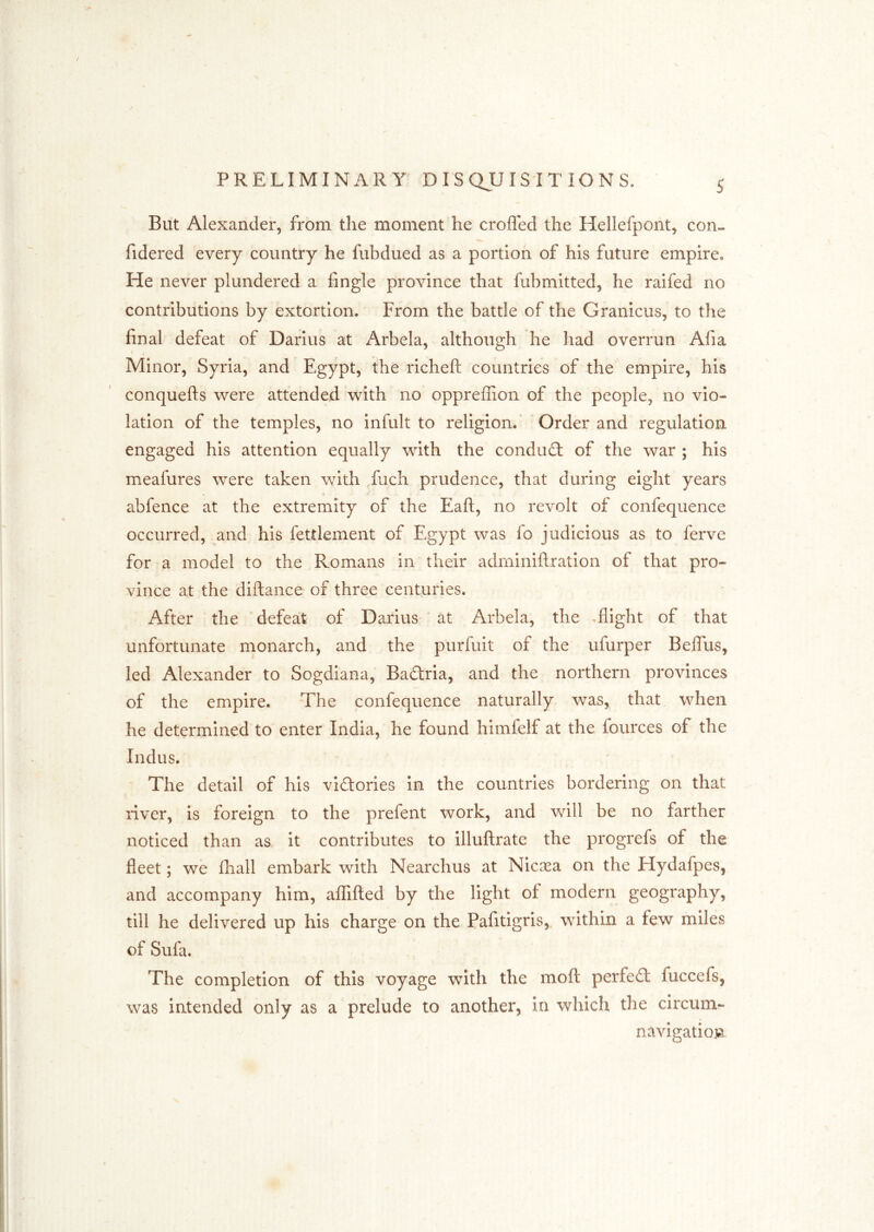 But Alexander, from the moment he eroded the Hellefpont, con- fidered every country he fubdued as a portion of his future empire. He never plundered a fingle province that fubmitted, he raifed no contributions by extortion. From the battle of the Granicus, to the final defeat of Darius at Arbela, although he had overrun Afia Minor, Syria, and Egypt, the richeft countries of the empire, his conquefts were attended with no oppreffion of the people, no vio- lation of the temples, no infult to religion.' Order and regulation engaged his attention equally with the conduct of the war ; his meafures were taken with fiich prudence, that during eight years abfence at the extremity of the Eaft, no revolt of confequence occurred, and his fettlement of Egypt was fo judicious as to ferve for a model to the Romans in their adminiftratlon of that pro- vince at the diftance of three centuries. After the defeat of Darius at Arbela, the ,flight of that unfortunate monarch, and the purfuit of the ufurper Beflus, led Alexander to Sogdiana, Badria, and the northern provinces of the empire. The confequence naturally was, that when he determined to enter India, he found himfelf at the lources of the Indus. The detail of his vldories in the countries bordering on that river, is foreign to the prefent work, and will be no farther noticed than as it contributes to illuftrate the progrefs of the fleet; we fliall embark with Nearchus at Nicasa on the Hydafpes, and accompany him, affifted by the light of modern geography, till he delivered up his charge on the Pafitigris,, within a few miles of Sufa. The completion of this voyage with the mofl: perfed fuccefs, was intended only as a prelude to another, in which the circum- navigatiovi