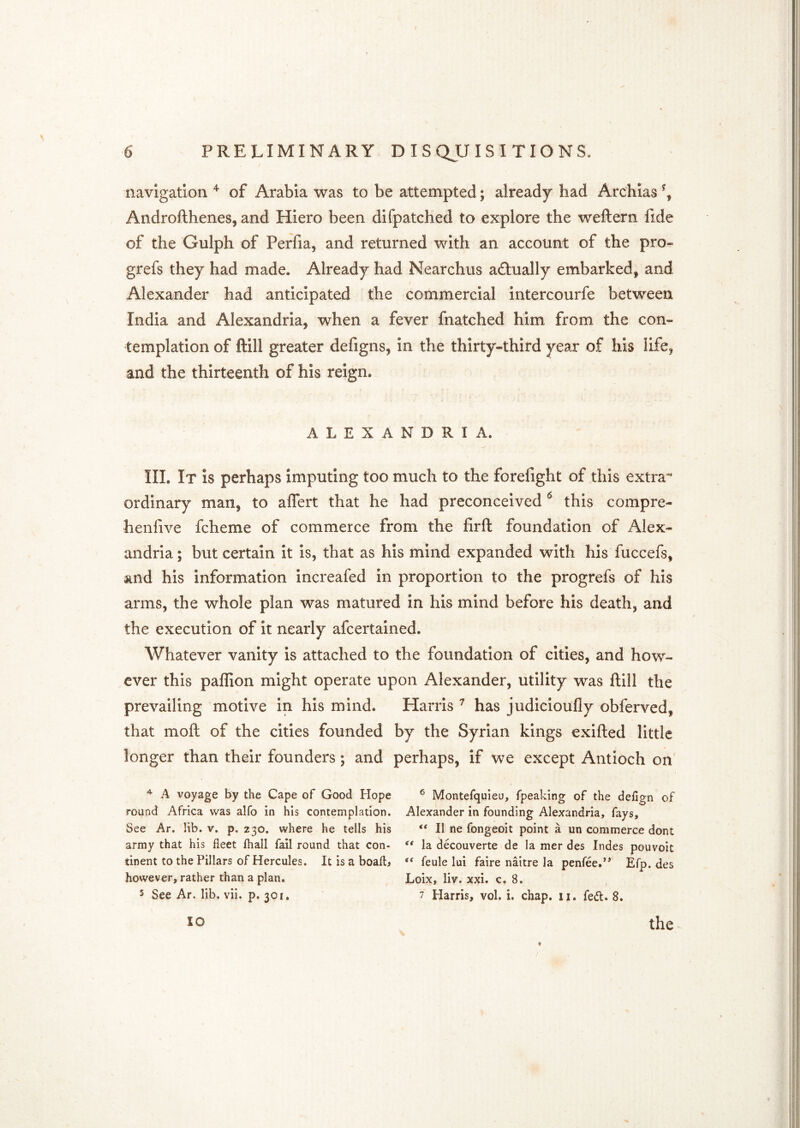 navigation ^ of Arabia was to be attempted; already had Archias \ Androfthenes, and Hiero been difpatched to explore the weftern fide of the Gulph of Perfia, and returned with an account of the pro- grefs they had made. Already had Nearchus actually embarked, and Alexander had anticipated the commercial intercourfe between India and Alexandria, when a fever fnatched him from the con- templation of ftill greater defigns, in the thirty-third year of his life, and the thirteenth of his reign. ALEXANDRIA. III. It is perhaps imputing too much to the forefight of this extra* ordinary man, to aflert that he had preconceived this compre- henfive fcheme of commerce from the firft foundation of Alex- andria ; but certain it Is, that as his mind expanded with his fuccefs, and his information increafed in proportion to the progrefs of his arms, the whole plan was matured in his mind before his death, and the execution of it nearly afcertalned. Whatever vanity is attached to the foundation of cities, and how- ever this paffion might operate upon Alexander, utility was ftill the prevailing motive in his mind. Harris ^ has judicioufly obferved, that moft of the cities founded by the Syrian kings exifted little longer than their founders; and perhaps, if we except Antioch on ^ A voyage by the Cape of Good Hope round Africa was alfo in his contemplation. See Ar. lib. v. p. 230. where he tells his army that his fleet fhall fail round that con- tinent to the Pillars of Hercules. It is a boafl> however, rather than a plan. 5 See Ar. lib. vii. p. 301, ® Montefquieu, fpeaking of the defign of Alexander in founding Alexandria, fays, “ II ne fongeoit point a un commerce dont ** la decouverte de la mer des Indes pouvoit “ feule lui faire naitre la penfee.’* Efp. des Loix, liv. xxi. c. 8. 7 Harris, vol. i. chap. ii. feit. 8. 10 the