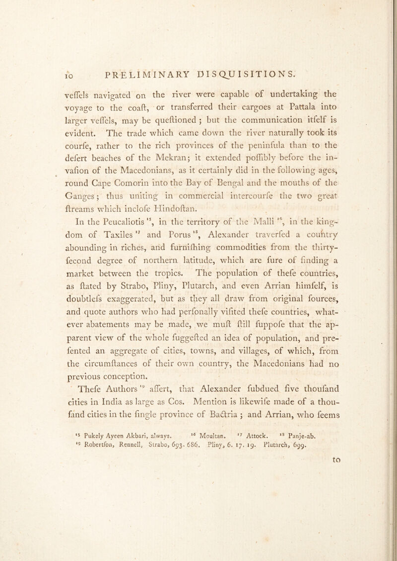 veffels navigated on the river were capable of undertaking the voyage to the coaft, ' or transferred their cargoes at Pattala into larger veflels, may be queftioned ; but the communication itfelf is evident. The trade which came down the river naturally took its courfe, rather to the rich provinces of the peninfula than to the defert beaches of the Mekran; it extended poffibly before the in- vafion of the MacedonianSj as it certainly did in the following ages, round Cape Comorin into the Bay of Bengal and the mouths of the Ganges; thus uniting in commercial intercourfe the two great ftreams which inclofe Hindoftaii. In the Peucaliotis in the territory of the Malli in the king- dom of Taxiles and Porus Alexander traverfed a couhtry abounding in riches, and furniihing commodities from the thirty- fecond degree of northern latitude, which are fiire of finding a market between the tropics. The population of thefe countries, as Rated by Strabo, Pliny, Plutarch, and even Arrian himfelf, is doubtlefs exaggerated, but as they all draw from original fources, and quote authors who had perfonally vifited thefe countries, what- ever abatements may be made, we muft Rill Rippofe that the ap- parent view of the whole RiggeRed an idea of population, and pre-' fented an aggregate of cities, towns, and villages, of which, from the circumRances of their own country, the Macedonians had no previous conception. Thefe Authors aiTert, that Alexander fubdued five thoufand cities in India as large as Cos. Mention is likewife made of a thou- fand cities in the fingie province of Badria ; and xArrian, who feems *5 Pukely Ayeen Akbari, always. Moultan. Attock. Panje-ab. *5 Robertfon, Rennell, Strabo, 693. 686. Pliny, 6. 17. 19. Plutarch, 699. to /