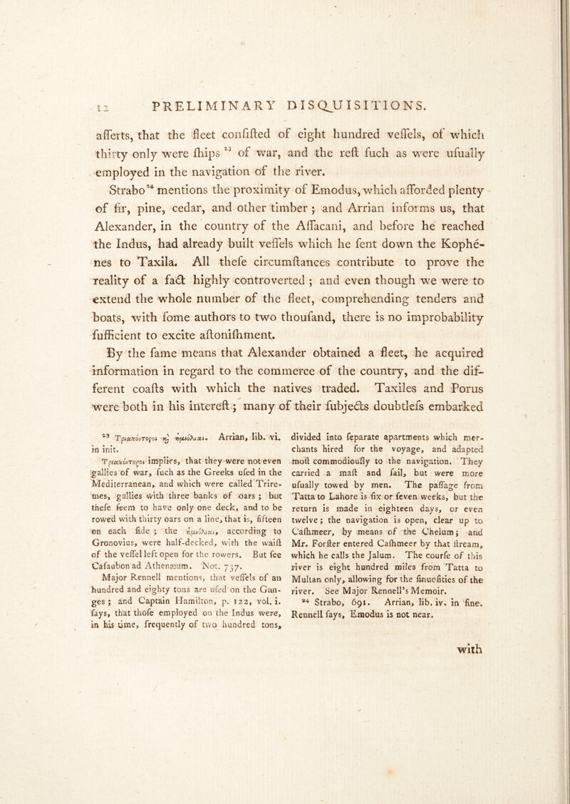 aflerts, that the fleet confifted of eight hundred vefTels, of which thirty only were fhips of war, and the reft fuch as were ufually employed in the navigation of the river. Strabo''^ mentions the proximity of Emodus, which afforded plenty of fir, pine, cedar, and other timber ; and Arrian informs us, that Alexander, in the country of the AlTacani, and before he reached the Indus, had already built veffels which he fent down the Kophe- nes to Taxila. All thefe clrcumftances contribute to prove the reality of a fad! highly controverted ; and even though we were to extend the whole number of the fleet, comprehending tenders and boats, with fome authors to two thoufand, there is no improbability fufficlent to excite aftonifhment. By the fame means that Alexander obtained a fleet, he acquired information in regard to the commerce of the country, and the dif- ferent coafts with which the natives traded. Taxiles and Porus were both In his intereftq many of their fubjedts doubtlefs embarked TpictHovTo^oi Arrian, lib. vi, in inir. implies, that they were not even gallies of war, fuch as the Greeks ufed in the Mediterranean, and which were called Trire- mes, gallies with three banks of oars ; but thefe feem to have only one deck, and to be rowed with thirty oars on a line, that is, fifteen on each fide ; the according to Gronovius, were half-decked, with the waid of the veffel left open for the rowers. But fee Cafaubon ad Athensum. Not. 737. Major Rennell mentions, that veiTels of an hundred and eighty tons are ufed on the Gan- ges ; and Captain Hamilton, p. 122, vol. i. fays, that thofe employed on the Indus were, in his time, frequently of tvvo_ hundred tons. divided into feparate apartments which mer- chants hired for the voyage, and adapted mod commodioufly to the navigation. They carried a maft and faib but were more ufually towed by men. The pafTage from Tatta to Lahore is fix or feven weeks, but the return is made in eighteen days, or even twelve; the navigation is open, clear up to Caihimeer, by means of the Cheium; and Mr. Forier entered Cafhmeer by that dream, which he calls the Jalum. The courfe of this river is eight hundred miles from Tatta to Multan only, allowing for the finuofities of the river. See Major RennelFs Memoir. Strabo, 691. Arrian, lib. iv. in 'dne. Rennell fays, Emodus is not near. with