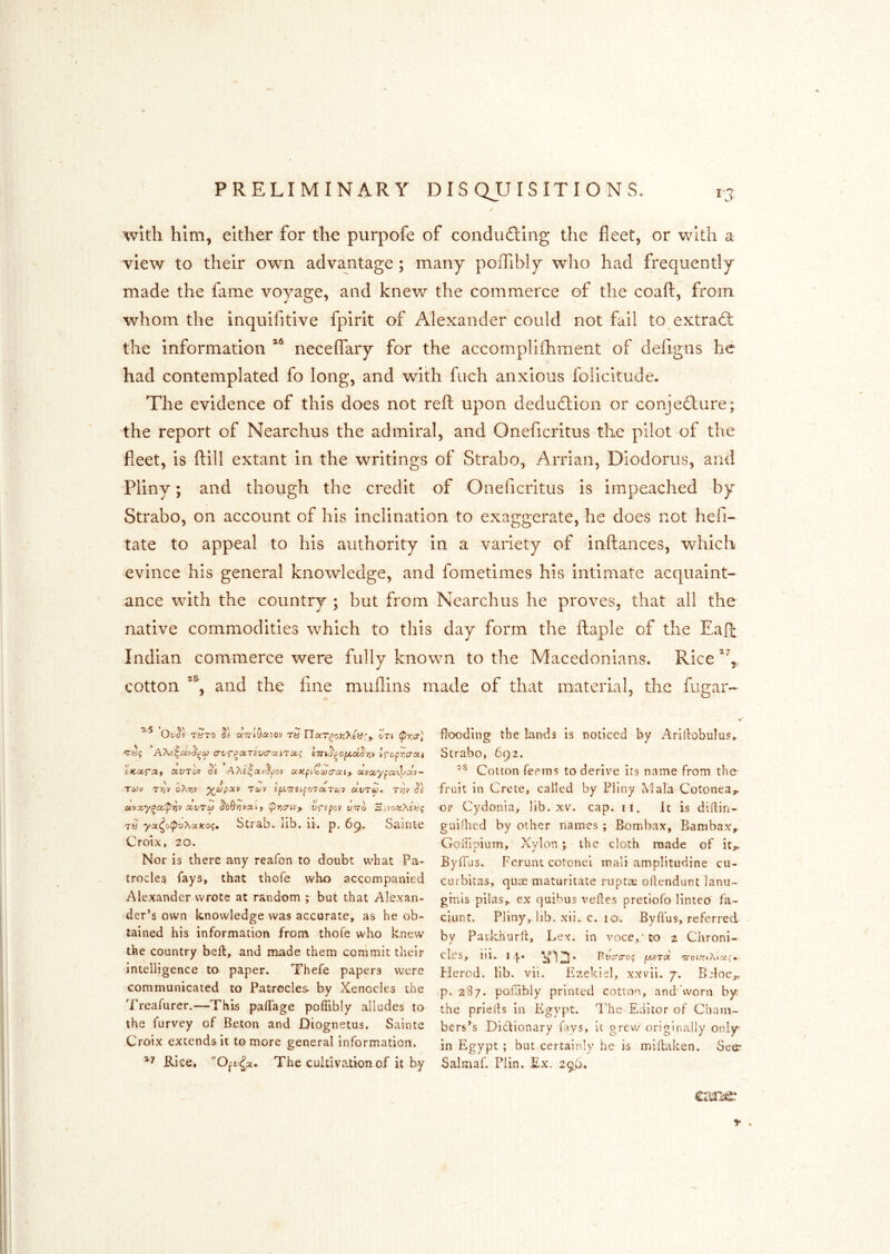 / With him, either for the purpofe of conduftlng the fleet, or with a view to their own advantage; many poiTibly who had frequently made the fame voyage, and knew the commerce of the coaft, from whom the inquifitive fpirit of Alexander could not fail to extrad: the information necelTary for the accomplifhment of defigns he had contemplated fo long, and with fiich anxious folicitude. The evidence of this does not refl upon dedudion or conjedure; the report of Nearchus the admiral, and Oneficritus the pilot of the fleet, is ftill extant in the writings of Strabo, Arrian, Diodorus, and Pliny; and though the credit of Oneficritus is impeached by Strabo, on account of his inclination to exaggerate, he does not hefi- tate to appeal to his authority in a variety of inftances, which evince his general knowledge, and fometimes his intimate acquaint- ance with the country ; but from Nearchus he proves, that all the native commodities which to this day form the ftaple of the Eafi: Indian commerce were fully known to the Macedonians. Rice cotton and the flue muflins made of that material, the fugar- Tyro aTTiO^x'rOv ry nar^of:>.ey:f. oTi cy? ^(TVT^ciTcvcrcciTCC'; tfopr/crat OiVTov oe AA£|ai/.5'j;ov uxpiQwa-cHf uvccypcc-\}.^ctv~ Vi* / TYiV OhYiV ^COpUV TU/V Sf^iTTSifOl UTU'V T'/JV Oc otvx'y^a.^^v xvTco ^o9y]vxif (priatvy v^ipov utto Zivo;c?\evg rs yoc^(j(pv?^xKo<;m Strab. lib. li. p. 6^,. Silinte Croix, 20. Nor is there any reafon to doubt what Pa- trocles fays, that thofe who accompanied Alexander wrote at random ; but that Alexan- der’s own knowledge was accurate, as he ob- tained his information from thofe who knew the country bed, and made them commit their intelligence to paper. Thefe papers were communicated to Patrocles. by Xenocies the Treafurer.—This paiTage poffibly alludes to the furvey of Beton and Diognetus. Sainte Croix extends it to more general information. Rice. The cultivation of it by flooding the lands is noticed by Ariftobulus. Strabo, 692. Cotton Teems to derive its name from the- fruit in Crete, called by Pliny Mala Cotonea,. or Cydonia, lib. xv. cap. ii. it is diilin- guiflied by other names ; Bombax, Bambax, Goiiipium, Xylon ; the cloth made of itj,. Byllus. Ferunt cotonei inali amplitudine cu- curbitas, quae maturitate ruptse oflendunt lanu- ginis pilas, ex quibus vefles pretiofo linteo' fa- ciunt. Pliny, lib. xii. c. 10. Byflus, referred by Parkhurll, Lex. in voce,’to 2 Chroni- cles, ill. 1 ^123* T^vcrcroq pcBToc <7roiy.iXicic» Flerod. lib. vii. Ezekiel, xxvii. 7-. Belocj,. p. 287. poflibly printed cotton, and' vvorn by the priells in Egypt. I'he Editor of Cham- bers’s Ditlionary fays, it grevy originally only in Egypt; but certainly he is midaken. See’ Salmaf. Plin. Ex. 296. cauifir