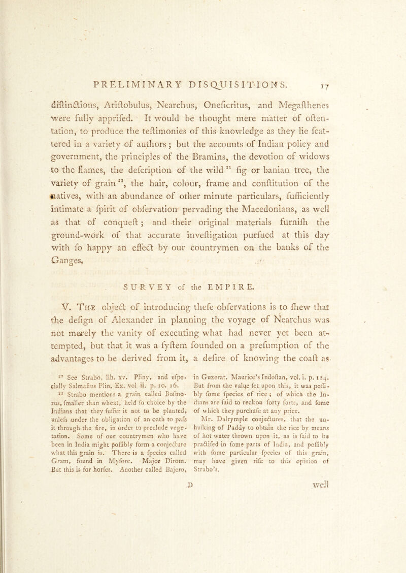 diRinflions, Ariftobiilus, Nearchiis, Oneficrltus, and MegaRlienes v/ere fully apprifed. It would be thought mere matter of often- tation^ to produce the teftimonies of this knowledge as they lie fcat- tered in a variety of authors; but the accounts of Indian policy and government, the principles of the Bramlns, the devotion of widows to the flames, the defcription of the wild fig or banian tree, the variety of grain the hair, colour, frame and conftitution of the natives, with an abundance of other minute particulars, fufficiently intimate a fpirit of obfervatlon pervading the Macedonians, as well as that of conqueft ; and their original materials furnifh the ground-work of that accurate inveftigation purfued at this day with fo happy an effedl by our countrymen on the banks of the Ganges, SURVEY of the E M P I R E. V. The objedl: of Introducing thefe obfervations Is to fliew that the defign of Alexander in planning the voyage of Nearchus was not mei'ely the vanity of executing what had never yet been at- tempted, but that it was a fyftem advantages to be derived from it, ’’ See Strabo, lib. xv. Pliny, and efpe- clallv Salmafius Plin. Ex. vol ti. p. 10. 16. Strabo mentions a grain called Bofmo- rus, fmaller than wheat, held fo choice by the Indians that they fnlFer it not to be planted, lanlefs under the obligation of an oath to pafs it through the fire, in order to preclude vege« tation. Some of our countrymen who have been in India might pofTibly form a conjedure what this grain is. T'hcre is a fpecies called Gram, found in My fore. Major Dirom. But this is for horfes. Another called Bajero, founded on a prefumptlon of the a defire of knowing the coafl as< » in Guzerat. Maurice’s Indoflan, vol. i. p. 124. But from the valine fet upon this, it was pofii- bly fome fpecies of rice ; of which the In- dians are faid to reckon forty forts, and fome af which they purchafe at any price. Mr. Dalrymple conjedures, that the un- hufking of Paddy to obtain the rice by means of hot water thrown upon it, as is faid to be pradifed in fome parts of India, and poffibly with fome particular fpecies of this grain, may have given rife to this opinioa of Strabo’s, I) well