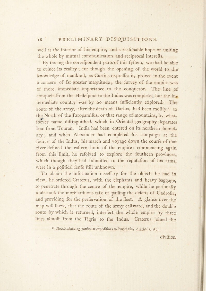 well as the Interior of his empire, and a reafohable hope of uniting the whole by mutual communication and reciprocal interefls. By tracing the correfpondent parts of this fyftem, we ihall be able to evince Its reality ; for though the opening of the world to the knowledge of mankind, as Curtlus expreffes it, proved in the event a concern of far greater magnitude ; the furvey of the empire was of more immediate importance to the conqueror. The line of conqueft from the Hellefpont to the Indus was complete, but the Iiir termediate country was by no means fufficiently explored. The route of the army, after the death of Darius, had been moftiy to the North of the Paropamifus, or that range of mountains, by what- foever name diftinguilhed, which in Oriental geography feparates Iran from Touran. India had been entered on its northern bound- ary ; and v^hen Alexander had completed his campaign at the foiirces of the Indus, his march and voyage down the courfe of that river defined the eaftern limit of the empire : commencing again from this limit, he refolved to explore the fouthern provinces, which though they had fubmitted to the reputation of his arms, were in a political fenfe ftill unknown. To obtain the information neceffary for the objedls he had In view, he ordered Craterus, with the elephants and heavy baggage, to penetrate through the centre of the empire, while he perfonally undertook the more arduous talk of paffing the deferts of Gadrofia, and providing for the prefervation of the fleet. A glance over the map wnll fhew, that the route of the army eaftward, and the double route by which it returned, interfeft the whole empire by three lines almoft from the Tigris to the Indus. Craterus joined the Notwithaanding particular expeditioas to Propthaiia, Aracholia, Sec. divifion