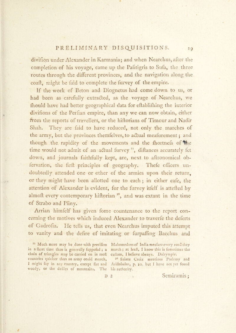 divlfion under Alexander in Karmania; and when Nearchus5 after the completion of his voyage, came up the Pafitigris to Sufa, the three routes through the different provinces, and the navigation along the coafl:, might be faid to complete the furvey of the empire. If the v/ork of Eeton and Diognetus had come down to us, or had been as carefully extradled, as the voyage of Nearchus, we fhould have had better geographical data for eftablifhing the interior divifions of the Perfian empire, than any we can now obtain, either from the reports of travellers, or the hiftorians of Timour and Nadir Shah. They are faid to have reduced, not only the marches of the army, but the provinces themfelves, to adlual meafurement; and though the rapidity of the movements and the fliortnefs of time would not admit of an adlual furvey diftances accurately let down, and journals faithfully kept, are, next to aftronomical ob- lervation, the firft principles of geography. Thefe officers un- doubtedly attended one or other of the armies upon their return, or they might have been allotted one to each ; in either cafe, the attention of Alexander is evident, for the furvey itfelf is attefted by almoft every contemporary hillorian and was extant in the time of Strabo and Pliny. Arrian himfelf has given fome countenance to the report con- cerning the motives which induced Alexander to traverfe the deferts of Gadrofia. He tells us, that even Nearchus imputed this attempt to vanity and the defire of imitating or furpaffing Bacchus and rUuch more may be done with preclflon in a fhort time than is generally fuppofed ; a chain of triangles may be carried on in moll countries quicker than an army could march, J might fay in any country, except flat and woody, or the defies of mountains. The Mahomedans of India meafure every road they march : at leall, 1 know this is fometimes the cullom, I believe always. Dalrymple. Sainte Croix mentions Ptolemy and Ariilobulus, p. 20. but I have not yet found his authority. D Semirainis;