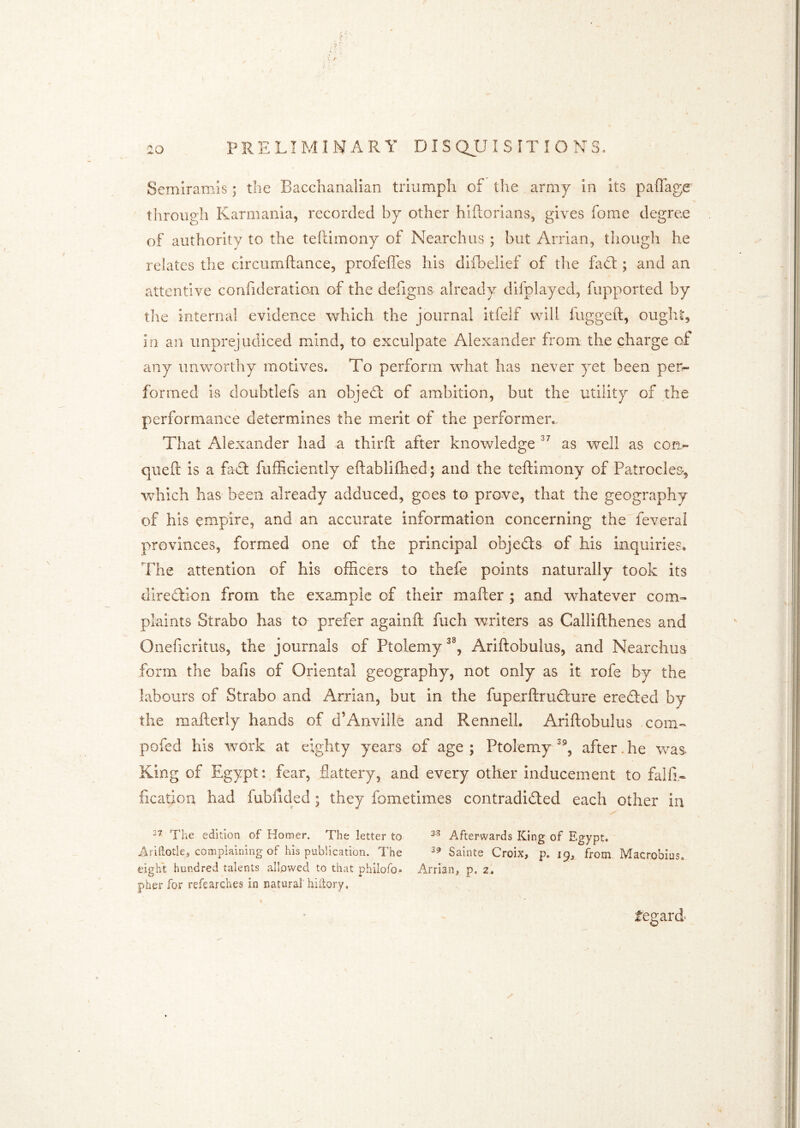 Semiramis; the Bacchanalian triumph of the army in its paflage through Karmania, recorded by other hiftorians, gives fome degree of authority to the teflimony of Nearchus ; but Arrian, though he relates the circumftance, profeffes his dilbelief of the fad:; and an attentive confideration of the defigns already difplayed, fupported by the internal evidence which the journal itfelf will fiiggeft, ought, in an unprejudiced mind, to exculpate Alexander from the charge of any unworthy motives. To perform what has never yet been per^ formed is doubtlefs an objed of ambition, but the utility of the performance determines the merit of the performer.. That Alexander had a thirft after knowledge as well as cotr- qiieft is a fad fufficiently eftablifhed 5 and the teftimony of Patroclea, which has been already adduced, goes to prove, that the geography of his empire, and an accurate information concerning the feveral provinces, formed one of the principal objeds of his inquiries* The attention of his officers to thefe points naturally took its diredion from the example of their mailer ; and whatever com=- plaints Strabo has to prefer againll fuch writers as Callifthenes and Oneficritus, the journals of Ptolemy Ariftobulus, and Nearchus form the bafis of Oriental geography, not only as it rofe by the labours of Strabo and Arrian, but in the fuperftrudure ereded by the mailerly hands of d’Anville and RennelL Ariftobulus com« pofed his work at eighty years of age ; Ptolemy after. he was- King of Egypt:, fear, flattery, and every other inducement to falfi- fication had fubfided; they fometimes contradided each other in The edition of Komer. The letter to Afterwards King of Egypt. Aridotle, complaining of his publication. The Sainte Croix, p. 19, from. Macrobius. tight hundred talents allowed to that philofo- Arrian, p. 2, pher for refearches in natural' hiilory, tegard