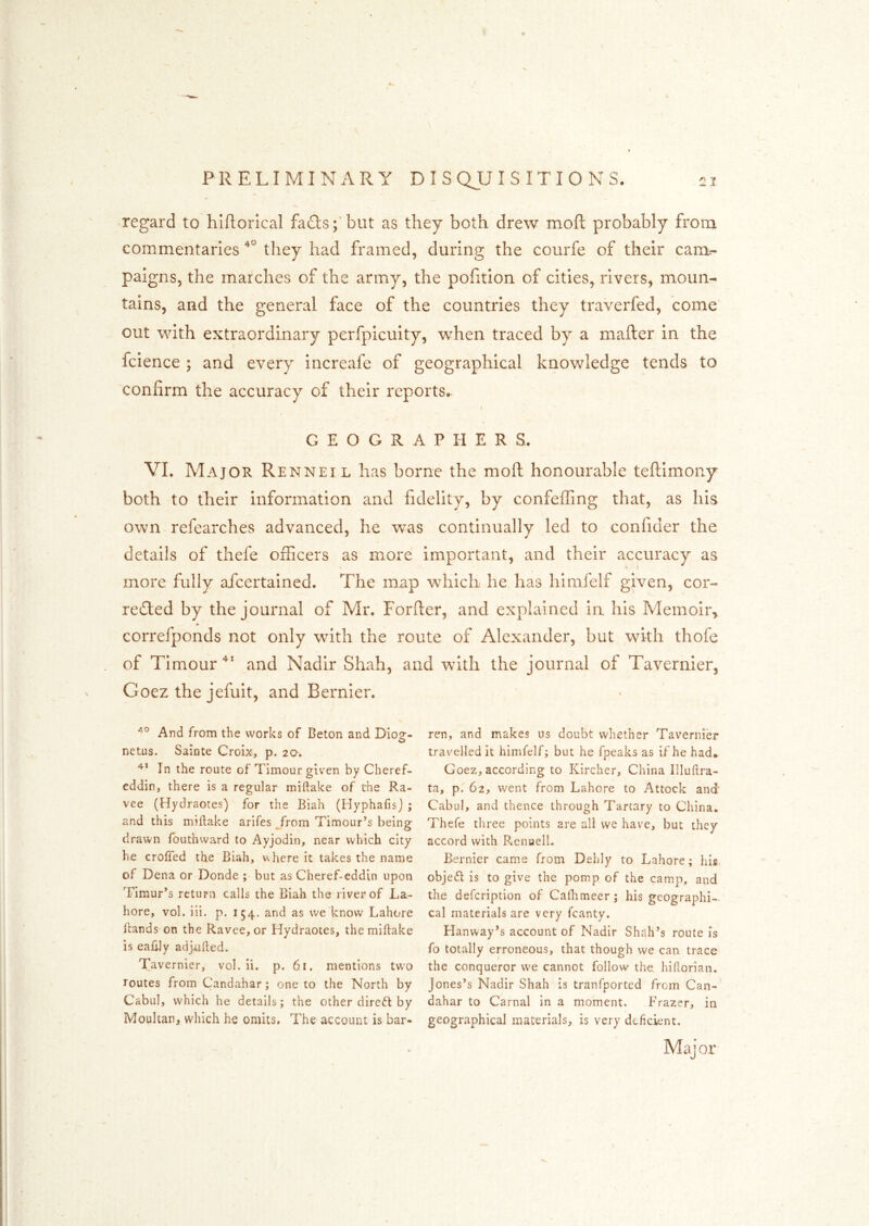 •regard to hlftorical fadts ;* but as they both drew moft probably froiix commentaries they had framed, during the courfe of their carar- paigns, the marches of the army, the pofition of cities, rivers, moun- tains, and the general face of the countries they traverfed, come out with extraordinary perfpicuity, when traced by a mafter in the fcience ; and every increafe of geographical knowledge tends to confirm the accuracy of their reports. GEOGRAPHERS. VI. Major Rennet l has borne the moft honourable teftimony both to their information and fidelity, by confeffing that, as his own refearches advanced, he was continually led to confider the details of thefe officers as more important, and their accuracy as t- more fully afcertained. The map which he has himfelf given, cor- reTed by the journal of Mr. Forfler, and explained in his Memoir, correfponds not only with the route of Alexander, but with thofe of Timourand Nadir Shah, and with the journal of Tavernier, Goez the jefuit, and Bernier. And from the works of Beton and Diog- netus. Sainte Croix, p. 20. In the route of Timour given by Cheref- eddin, there is a regular miftake of the Ra- vee (Hydraotes) for the Biah (Hyphafisj ; and this miftake arifes ^rom Timour’s being drawn fouthvvard to Ayjodin, near which city he crofted the Biah, v\here it takes the name of Dena or Donde ; but as Cheref-eddin upon Timur’s return calls the Biah the river of La- hore, vol. iii. p. 154. and as we know Lahore ftands on the Ravee, or Hydraotes, the miftake is eaftly adj^fted. Tavernier, vol. ii. p. 61. mentions two routes from Candahar; one to the North by Cabul, which he details; the other direct by Moultan, which he omits. The account is bar- ren, and makes us doubt whether Tavernier travelled it himfelf; but he fpeaks as if he had. Goez, according to Kircher, China Illuftra- ta, p. 62, went from Lahore to Attock and' Cabul, and thence through Tartary to China. Thefe three points are all we have, but they accord with Renuell. Bernier came from Dehly to Lahore; Ids, objedl is to give the pomp of the camp, and the defeription of Calhmeer; his geographi- cal materials are very fcanty. Hanway’s account of Nadir Shtlh’s route is fo totally erroneous, that though we can trace the conqueror we cannot follow the hiftorian. Jones’s Nadir Shah is tranfported from Can- dahar to Carnal in a moment. Frazer, in geographical materials, is very deficient. Major