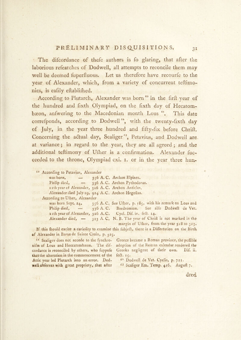 The dlfcordance of thefe authors is fo glaring, that after the laborious refearches of Dodwell, all attempts to reconcile them may well be deemed fuperfluous. Let us therefore have recourfe to the year of Alexander, which, from a variety of concurrent teftimo- nies, is eafily eftabliilied. According to Plutarch, Alexander was born in the firft year of the hundred and fixth Olympiad, on the fixth day of Hecatom- bseon, anfwering to the Macedonian month Lous This date correfponds, according to Dodwell with the twenty-fixth day of July, in the year three hundred and fifty-fix before Chrift, Concerning the adtual day, Scaliger^^, Petavius, and Dodwell are- at variance; in regard to the year, they are all agreed ; and the additional teftimony of Uflier is a confirmation. Alexander fuc« ceeded to the throne, Olympiad cxi, i. or in the year three lum« According to Petavius, Alexander was born, — 356 A. C. Archon Elpines. Philip died, — 336 A.C. Archon Pythodorus. 11th year of Alexander, 326 A.C. Archon Anticles. Alexander died July 19, 324 A.C. Archon Hegefias. According to Ufher, Alexander was born Sept. 24, 356 A.C. See Ufher, p. 185, with his remarkon Lous and Philip died, — 336 A. C. Boedromion. See alfo Dodwell de Vet. j I th year of Alexander, 326 A.C. Cycl. Dif. iv. fe£t. 14. Alexander died, — 323 A. C. N. B. The year of Chrilf is not marked in the margin of Ufher, from the year 328 to 323. If this fhould excite a curiofity to examine this fubje£l, there is a DifTertation on the Birtk of Alexander in Baron de Sainte Croix, p, 325. Scaliger does not accede to the fynchro- Greece became a Roman province, thepoffible Bifm of Lous and Heccatombaeon. The dif- adoption of the Roman calendar rendered the cordance is reconciled by others, who fuppofe Greeks negligent of their own. Dif. ii, that the alteration in the commencement of the fedt. 15. Attic year led Plutarch into an error. Dod- Dodwell de Vet. Cyclis, p. 721. well obferves with great propriety, that after Scaliger Em. Temp. 416. Auguft 7. died