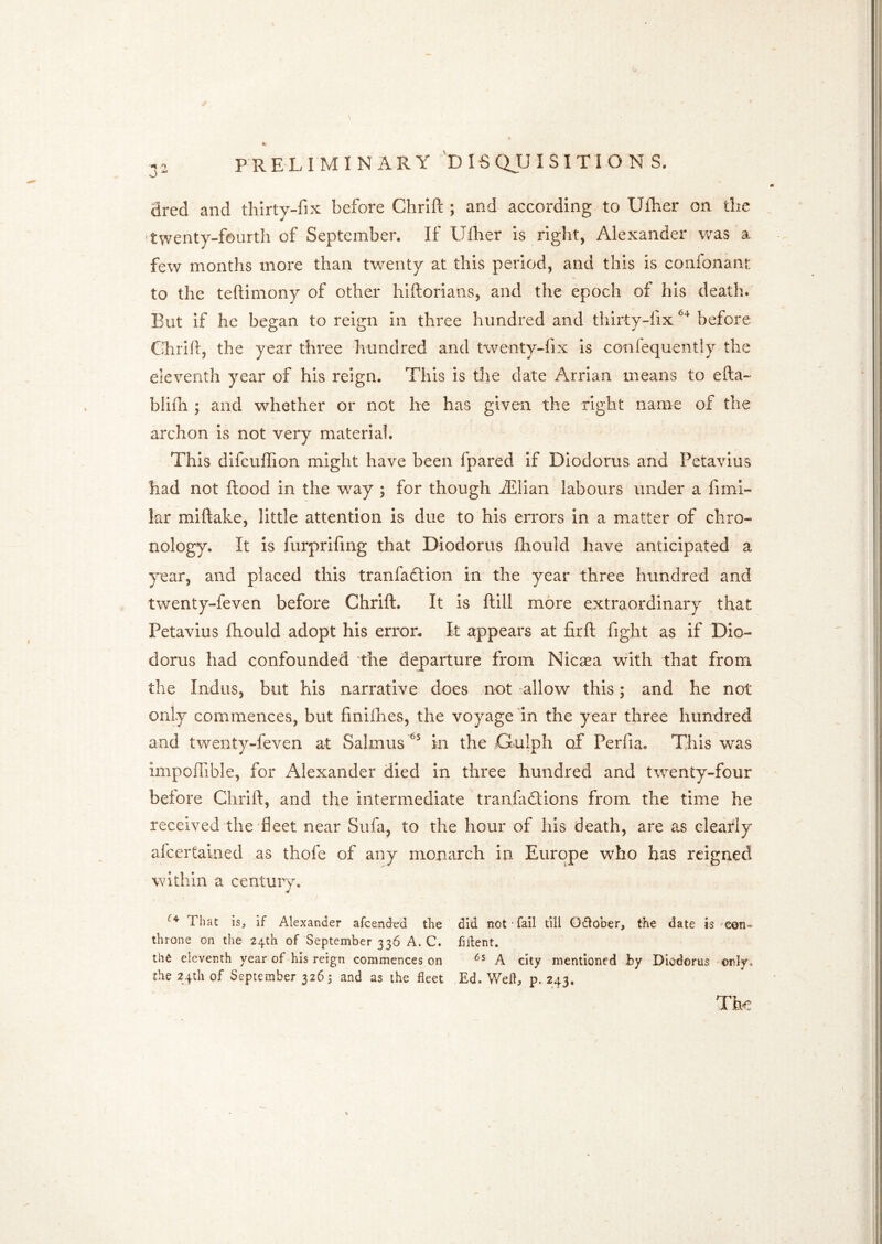 J Sred and thirty-fix before Chrifi: ; and according to Ufher on the •twenty-fourth of September. If Ulher is right, Alexander v/as a few months more than twenty at this period, and this is confonanr to the teftimony of other hiftorians, and the epoch of his death. But if he began to reign in three hundred and thirty-fix before Chrifi, the year three hundred and twenty-fix Is confequentiy the eleventh year of his reign. This is the date Arrian means to efta- blifli ; and whether or not Ire has given the right name of the archon is not very material. This difcufifion might have been fpared if Diodorus and Petavlus had not Rood in the way ; for though jEIIan labours under a fimi- kr miftake, little attention is due to his errors in a matter of chro- nology. It is furprifing that Diodorus fhould have anticipated a year, and placed this tranfadlion in the year three hundred and twenty-feven before Chrifi. It is ftill more extraordinary that Petavlus fhould adopt his error. It appears at firfl fight as if Dio- dorus had confounded the departure from Nicasa with that from the Indus, but his narrative does not -allow this; and he not only commences, but finifhes, the voyage fin the year three hundred and twenty-feven at Salmus in the Gulph of Perfia. This was impofiible, for Alexander died in three hundred and twenty-four before Chrifi, and the intermediate tranfadllons from the time he received the fleet near Sufa, to the hour of his death, are as clearly afcertained as thofe of any monarch in Europe who has reigned within a centurju That Is, if Alexander afeended the did not fail till Odlober, the date is ^con- throne on the 24.th of September 336 A. C. fiilent. tho eleventh year of his reign commences on A city mentioned by Diodorus only, the 24th of September 3265 and as the fleet Ed. Well, p. 243. Th€