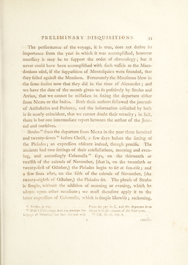 The performance of the voyage, it is true, does not derive its importance from the year in which it was accomplifhed, however necelfary it may be to fupport the order of chronology ; but it never could have been accomplillied with fuch vefleis as the Mace- donians ufed, if the fuppofition of Montefquieu were founded, that they failed againft the Monfoon. Fortunately the Monfoons blow in the fame feafon now that they did in the time of Alexander ; and we have the date of the month given us fo pofitively by Strabo and Arrian, that we cannot be mlftaken in lixing the departure either from Nicsea or the Indus* Both thefe authors followed the journals of Ariftobulus and Ptolemy, and the information colledled by both is fo nearly coincident, that we cannot doubt their veracity ; in faS:, there is but one Intermediate report between the author of the Tour- nal and ourfelves. Strabo fixes the departure from Nicsea In the year three hundred and twenty-feven before Chrlft, a few days before the fetiing of the Pleiades ; an expreffion obfcure Indeed, though precife. The ancients had two fettings of their conftellations, morning and even- ing, and accordingly Columella f^ys, on the thirteenth or twelfth of the calends of November, (that is, on the twentieth or twenty-hrft of Odtober,) the Pleiades begin to fet at fun-rife ; and a few lines after, on the fif'th of the calends of November, (rhe twenty-eighth of Odober,) the Pleiades fet. The phrafe of Strabo is fimple, without the addition of morning or evening, which he adopts upon other occafions ; we mu ft therefore apply it to the latter expreffion of Columella, which is limple likewife ; reckoning, Strabo, p. 691. Poru.s for A, C. and the departure froiTj Blair’s Chronology does no: mention the .Nierca is in autumn of the fame year. V'oyage of Kearchus, liut fixer, the war with Col. lib. xi. cap. z. confc-