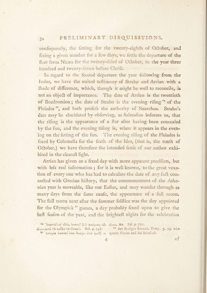 confequently, the fettlng for the twenty-eighth of October, and fixing a given number for a few days, we fettle the departure of the fleet from Nicaea for the twenty-third of Odtober, in the year three hundred and twenty-feven before Chrift, In regard to the fecond departure the year following from the Indus, we have the united teftimony of Strabp and Arrian with a fliade of difterence, which, though it might be well to reconcile, is • not an objedl of importance. The date of Arrian is the twentieth of Boedromion ; the date of Strabo is the evening rifing of the Pleiades and both profefs the authority of Nearchus. Strabo’s date may be elucidated by obferving, as Salmafms informs us, that the rifing is the appearance of a ftar alter having been concealed by the fun, and the evening rifing is, when it appears in the even- ing on the fetting of the fun. The evening rifing of the Pleiades is fixed by Columella for the fixtii of the Ides, (that is, the tenth of Odlober,) we have therefore the intended lenle of our author exhi- bited in the cleareft light. Arrian has given us a fixed day with more apparent preclfion, but with lefs real information ; for it is well knowm, to the great vexa- tion of every one who has had to calculate the date of any fad: con- neded wdth Grecian hiftory, that the commencement of the Athe- nian year is moveable, like our Eafter, and may wander through as many days from the fame caufe, the appearance of a full moon. The full moon next after the fummer folftice w^as the day appointed for the Olympick games, a day probably fixed upon to give the beft feafon of the year, and the brighteft nights for the celebration AvaroAn ett* e7rnoX-o de -/i ipavepa^ati; 7mv fA,STiZ r^V T^V TiXtOCKYiV. Sal. p. 748. EcTTrepsi E7r»ToA^ qt-zv opaS/7 n &c. SaL p. jzo. See Scaliger Emend. Temp. p. 29. who quotes Pindar and his Scholiad. 4