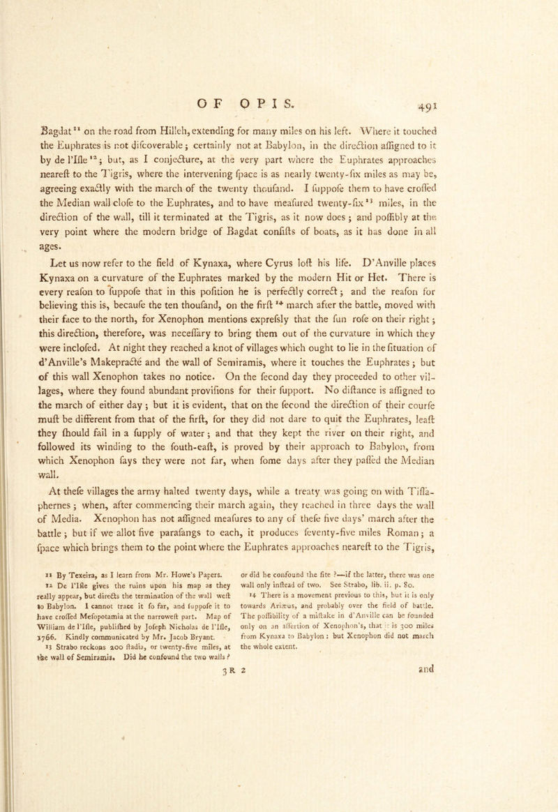 / OF O P I S. 491 Bagdat®* on the road from Hilleh, extending for many miles on his left. Where it touched the Euphrates is not qifcoverable j certainly not at Babylon, in the diredlion affigned to it by de riflebut, as I conjedlure, at the very part Vv'here the Euphrates approaches nearefi: to the T'igris, where the intervening fpace is as nearly twenty-fix miles as may be, agreeing exadly with the march of the twenty thoufand. I fuppofe them to have eroded the Median wallclofe to the Euphrates, and to have meafiired twenty-fix*^ miles, in the diredlion of the w^all, till it terminated at the Tigris, as it now docs ; and poflibly at the very point where the modern bridge of Bagdat confifts of boats, as it has done in all ages. Let us now refer to the field of Kynaxa, where Cyrus loft his life. D’Anville places Kynaxa on a curvature of the Euphrates marked by the modern Hit or Het. There is every reafon to fuppofe that in this pofition he is perfedlly corredl; and the reafon for believing this is, becaufe the ten thoufand, on the firft march after the battle, moved with their face to the north, for Xenophon mentions exprefsly that the fun rofe on their right; this diredlion, therefore, was neceflTary to bring them out of the curvature in which they were inclofed. At night they reached a knot of villages which ought to lie in the fituation of d’Anville’s Makepracle and the wall of Semiramis, where it touches the Euphrates; but of this wall Xenophon takes no notice. On the fecond day they proceeded to other vil- lages, where they found abundant provifions for their fupport. No diftance is afligned to the march of either day ; but it is evident, that on the fecond the direction of their coqrfe muft be different from that of the firft, for they did not dare to quit the Euphrates, leaft they fhould fail in a fupply of water; and that they kept the river on their right, and followed its winding to the fouth-eaft, is proved by their approach to Babylon, from which Xenophon fays they were not far, when fome days after they pafled the Adedian wall. At thefe villages the army halted twenty days, while a treaty was going on with Tifla- phernes ; when, after commencing their march again, they reached in three days the wall of Media. Xenophon has not afligned meafures to any of thefe five days’ march after the battle; but if we allot five parafangs to each, it produces feventy-five miles Roman; a fpace which brings them to the point where the Euphrates approaches neareft to the Tigris, I* By Tcxelra, as I learn from Mr. Howe’s Papers. 12 De rifle gives the ruins upon his map as they really appear, but diredls the termination of the wall weft lo Babylon. I cannot trace it fo far, and luppofe it to have crofted Mefopotamia at the narroweft part. Map of William de I’lfle, publilbed by Jofeph Nicholas de I’lfle, 3766. Kindly communicated by Mr. Jacob Bryant. ' 13 Strabo reckons aoo ftadia, or twenty-five miles, at t-be wall of Semiramis* Did he confound the two wails f or did he confound the fite ?—if the latter, there was one wall only inftead of two. See Strabo, lib. ii. p. 80. There is a movement previous to this, but it is only towards Ariaeus, and probably over the field of battle. The poftibility of a miftake in d’Anville can be founded only on an adertion of Xenophon’s, that i; is 300 miles from Kynaxa to Babylon; but Xenophon did not march the whole extent. and 3R 2