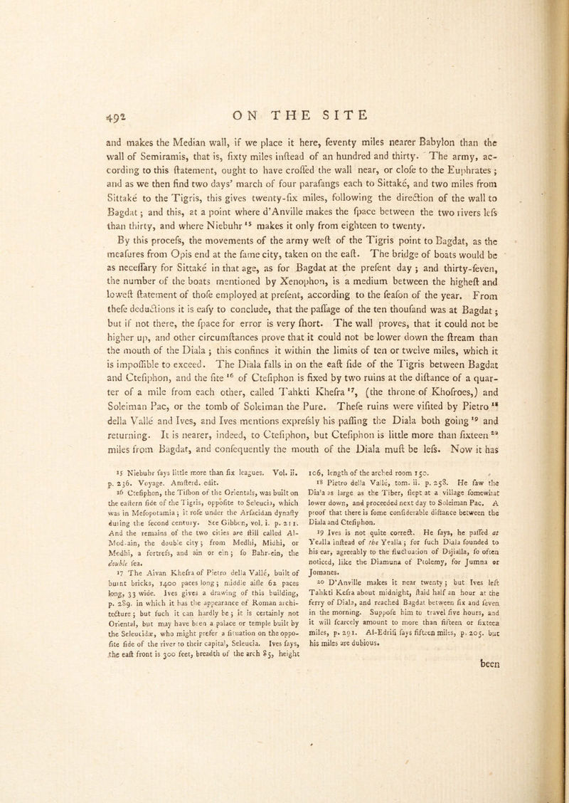ON THE SITE and makes the Median wall, if we place it here, feventy miles nearer Babylon than the wall of Semiramis, that is, fixty miles inftead of an hundred and thirty. ' The army, ac- cording to this ftatement, ought to have croiTed the wall near, or clofe to the Euphrates ; and as we then find two days’ march of four parafangs each to Sittake, and two miles from Sittake to the Tigris, this gives twenty-fix miles, following the diredfion of the wall to Bagdat; and this, at a point where d’Anville makes the fpace between the two rivers IcTs than thirty, and where Niebuhr*^ makes it only from eighteen to twenty. By this procefs, the movements of the army weft of the Tigris point to Bagdat, as the meafures from Opis end at the fame city, taken on the eaft. The bridge of boats would be as neceflary for Sittake in that age, as for Bagdat at the prefent day ; and thirty-feven, / the number of the boats mentioned by Xenophon, is a medium between the higheft and loweft ftatement of thofe employed at prefent, according to the feafon of the year. From thefe dedactions it is eafy to conclude, that the pafTage of the ten thoufand was at Bagdat; but if not there, the fpace for error is very fhort. The wall proves, that it could not be higher up, and other circumftances prove that it could not be lov/er down the ftream than the mouth of the Diala j this confines it within the limits of ten or twelve miles, which it is impolTible to exceed. The Diala falls in on the eaft fide of the Tigris between Bagdat and Ctefiphon, and the fite of Ctefiphon is fixed by two ruins at the diftance of a quar- ter of a mile from each other, called Tahkti Khefra (the throne of Khofroes,) and Soleiman Pac, or the tomb of Sokiman the Pure. Thefe ruins were vifited by Pietro ** della Valle and Ives, and Ives mentions exprefsly his palling the Diala both going*® and returning. It is nearer, indeed, to Ctefiphon, but Ctefiphon is little more than fixteen^® miles from Bagdat, and confequently the mouth of the Diala muft be lefs. Now it has 15 Niebuhr fays little more than fix leagues. Vol. il. p. 236. Voyage. Amfterd. edit. lb Ctefiphon, the Ti/bon of the Orientals, was built on the eattern fide of the Tigris, oppbfite to Seleucia, which was in Mefopotamia \ it rofe under the Arfacidan dynafly duiing the fecond century. See Gibbon, vol. i. p. 211. And the remains of the two cities are fiill called Al- Mod-ain, the double city 5 from Medhi, Midhi, or Mcdbi, a fortrefs, and ain or ein j fo Bahr-cin, the double Tea. 17 The Aivan Khefra of Pietro della Valle, built of burnt bricks, 1400 paces long; middle aide 62 paces long, 33 wide. Ives gives a drawing of this building, p. 289. in which it has the appearance of Roman archi- tetSIure ; but fuch it can hardly be j it is certainly not Oriental, but may have been a palace or temple built by the Seleucidae, who might prefer a fiiuation on the oppo- site fide of the river to their capital, Seleucia. Ives fays, Ihe eaft front is 300 feet, breadth of the arch % 5, height 106, length of the arched room 150. 18 Pietro della Vall4 tom. ii. p. 258. He faw the Dia'a as large as the Tiber, flept at a village fomewhat lower down, and proceeded next day to Soleiman Pac. A proof that there is fome confiderable diftance between the Diala and Ctefiphon. 19 Ives is not quite correct. He fays, he pafied at Yealla inftead of the for fuch Diala founded to his ear, agreeably to the fiutluation of Dsjiaila, fo often noticed, like the Diamuna of Ptolemy, for Jumna or Jomanes. D’Anville makes it near twenty j but Ives left Tahkti Kefra about midnight, ftaid half an hour at the ferry of Diala, and reached Bagdat between fix and feven in the morning. Suppofe him to travel five hours, and it will fcarcely amount to more than fifteen or fixteea miles, p. 291. Al-Edrifi fays fifteen miles, p. 205. but his miles are dubious. been