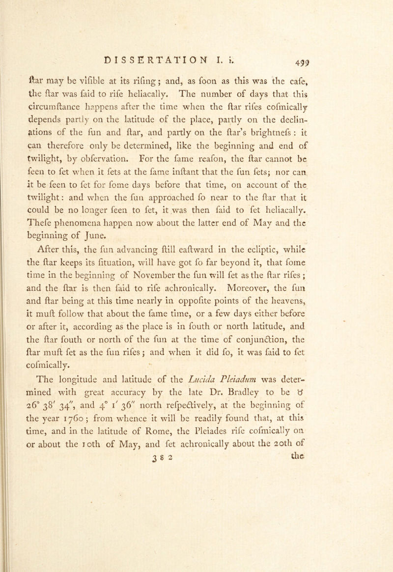 ftar may be vlfible at its riling; and, as foon as this was the cafe, the ftar was faid to rife hellacally. The number of days that this circurnftance happens after the time when the ftar rifes cofmically depends partly on the latitude of the place, partly on the declin- ations of the fun and ftar, and partly on the ftar’s brightnefs : it can therefore only be determined, like the beginning and end of twilight, by obfervation. For the fame reafon, the ftar cannot be feen to fet when it fets at the fame inftant that the fun fets; nor can it be feen to fet for fome days before that time, on account of the twilight: and when the fun approached fo near to the ftar that it could be no longer feen to fet, it was then faid to fet heliacally. Thefe phenomena happen now about the latter end of May and the beginning of June. After this, the fun advancing ftill eaftward in the ecliptic, while the ftar keeps its fituation, will have got fo far beyond It, that fome time In the beginning of November the fun will fet as the ftar rifes ; and the ftar is then faid to rife achronically. Moreover, the fun and ftar being at this time nearly in oppofite points of the heavens, it muft follow that about the fame time, or a few days either before or after It, according as the place is In fouth or north latitude, and the ftar fouth or north of the fun at the time of conjundlion, the ftar muft fet as the fun rifes 3 and when it did fo, It was faid to fet cofmically. The longitude and latitude of the Lucida Pleiadum was deter- mined with great accuracy by the late Dr. Bradley to be ^ 26° 38^ 34', and 4° 1' 36'^ north refpedlively, at the beginning of the year 1760; from whence It will be readily found that, at this time, and in the latitude of Rome, the Pleiades rife cofmically on or about the loth of May, and fet achronically about the 20th of 3 S 2 the