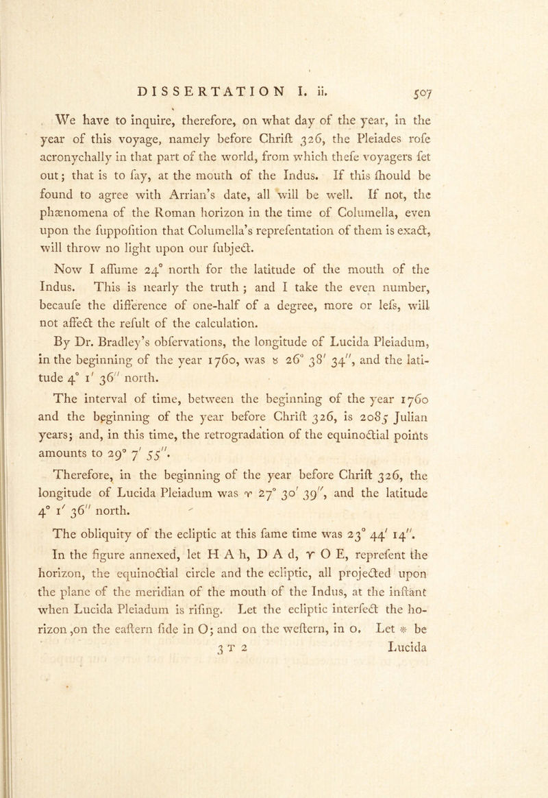 year of this voyage, namely before Chrlft 326, the Pleiades rofe acronychally in that part of the world, from which thefe voyagers fet out; that is to fay, at the mouth of the Indus. If this fhould be found to agree with Arrian’s date, all will be well. If not, the phsenomena of the Roman horizon in the time of Columella, even upon the fuppofition that Columella’s reprefentation of them is exad:, will throw no light upon our fubjed:. Now I alTume 24° north for the latitude of the mouth of the Indus. This is nearly the truth ; and I take the even number, becaufe the diflerence of one-half of a degree, more or lefs, will not afied the refult of the calculation. By Dr. Bradley’s obfervations, the longitude of Lucida Pleiadum, in the beginning of the year 1760, was « 26* 38' 34^', and the lati- tude 4° i' 36'^ north. The interval of time, between the beginning of the year 1760 and the beginning of the year before Chrift 326, is 2085 Julian years; and, in this time, the retrogradatlon of the equinodial points amounts to 29^ 7' 55^^ Therefore, in the beginning of the year before Chrift 326, the longitude of Lucida Pleiadum was t 27^ 30^ 39'^, and the latitude 4° 36'^ north. The obliquity of the ecliptic at this fame time was 23° 44' 14'^ In the figure annexed, let H* A h, D A d, T O E, reprefent the horizon, the equinodial circle and the ecliptic, all projeded upon the plane of the meridian of the mouth of the Indus, at the inftant when Lucida Pleiadum is rifing. Let the ecliptic interfed the ho- rizon ,on the eaftern fide In O; and on the weftern, in o. Let ^ be 3x2 Lucida