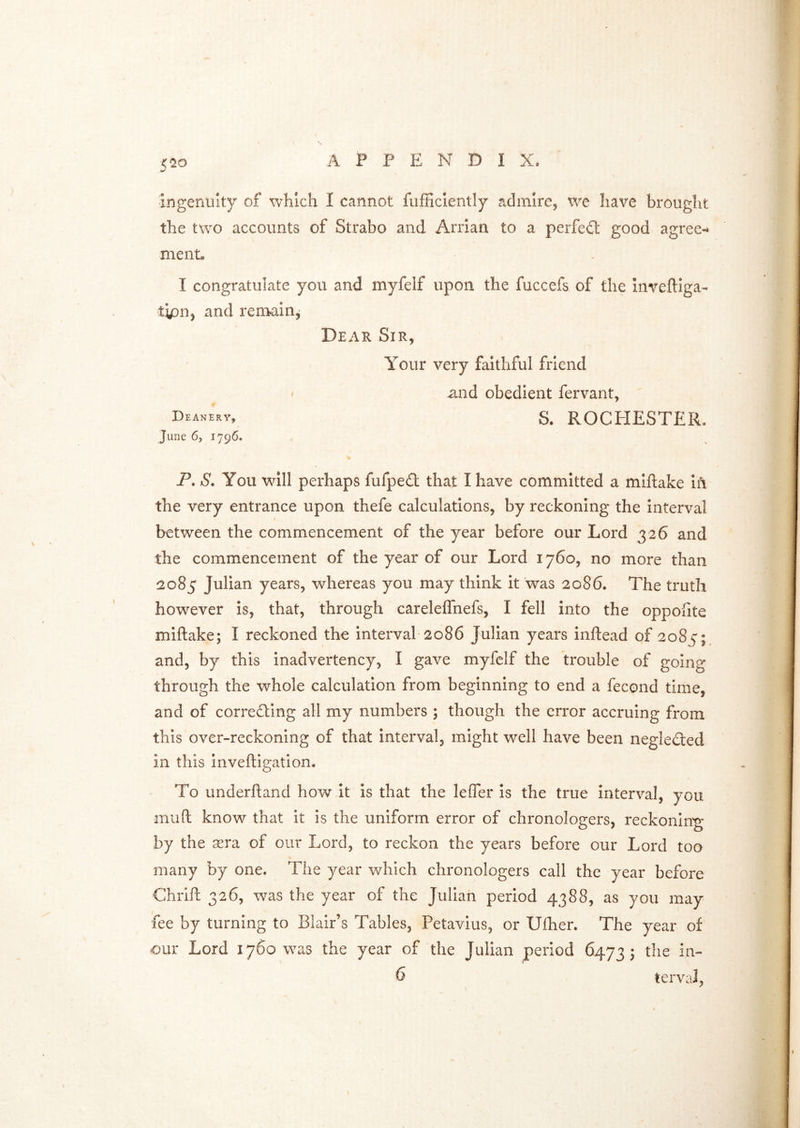 5^20 ingenuity of which I cannot fufficlently admire, we have brought the txvo accounts of Strabo and Arrian to a perfed good agree- ment. I congratulate you and myfelf upon the fuccefs of the inveftiga- tipn, and remain. Dear Sir, Your very faithful friend ' and obedient fervant, Deanery, S. ROCPIESTER. June 6, 1796. P. S. You will perhaps fufpe£t that I have committed a miftake Ifi the very entrance upon thefe calculations, by reckoning the interval between the commencement of the year before our Lord 326 and the commencement of the year of our Lord 1760, no more than 2085 Julian years, whereas you may think it 'was 2086. The truth however is, that, through careleflhefs, I fell into the oppoiite miftake; I reckoned the interval-2086 Julian years inftead of 2085; and, by this inadvertency, I gave myfelf the trouble of going through the whole calculation from beginning to end a fecond time, and of corredling all my numbers ; though the error accruing from this over-reckoning of that interval, might well have been negledted in this inveftigation. To underftand how it is that the lefler is the true interval, you muft know that it is the uniform error of chronologers, reckoning by the sera of our Lord, to reckon the years before our Lord too many by one. The year which chronologers call the year before Chrift 326, was the year of the Julian period 4388, as you may fee by turning to Blair’s Tables, Petavius, or Ufher. The year of our Lord 1760 was the year of the Julian period 6473; the in-