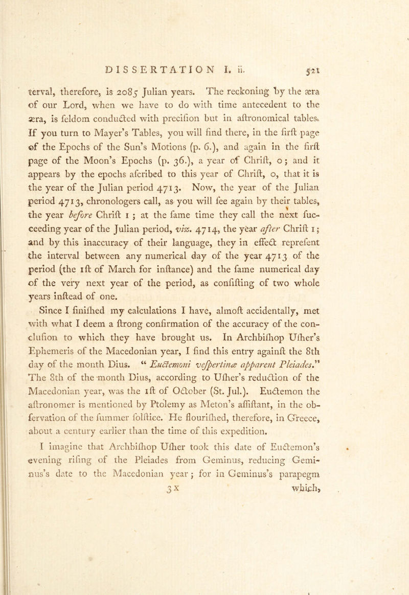 / DISSERTATION L il fit terva!, thereforej is 2085 Julian years. The reckoning hy the xm of our Lord, when we have to do with time antecedent to the sera, is feldom conduced with precifion but in aftronoinical tablesv If you turn to Mayer’s Tables, you will find there, In the firft page ©f the Epochs of the Sun’s Motions (p. 6.), and again in the firfl page of the Moon’s Epochs (p. 36.), a year of Chrift, o; and it appears by the epochs afcribed to this year of Chrift, o, that it is the year of the Julian period 4713* Now, the year of the Julian period 4713, chronologers call, as you will fee again by their tables^ the year before Chrift i ; at the fame time they call the next fuc- ceeding year of the Julian period, vi%. 4714, the year after Chrift i; and by this inaccuracy of their language, they in effedl reprefent the Interval betvfeen any numerical day of the year 4713 of the period (the ift of March for inftance) and the fame numerical day of the very next year of the period, as confifting of two whole years Inftead of one. Since I finifhed my calculations I have, almoft accidentally, met with what I deem a ftrong confirmation of the accuracy of the con- clufion to which they have brought us. In Archbifhop Uftier’s Ephemerls of the Macedonian year, I find this entry againft the 8th day of the month Dius. Eu^emo7ii vefpe7Em6d appare?it Pleiades^'^ The 8th of the 'month Dius, according to Ufher’s reducftlon of the Macedonian year, was the ift of Odober (St. Juh). Eudemon the aftronomer is mentioned by Ptolemy as Meton’s alTiftant, In the ob- fervation of the fuinmer iolftice.' He flourlfhed, therefore, in Greece, I about a century earlier than the time of this expedition. I I imagine that Archbiflrop Uflier took this date of Eudemon’s evening rifing of the Pleiades from Gemlnus, reducing Gemi- mis’s date to the Macedonian year; for in Geminus’s parapegm I 3 X which, 1 i 1 i i I H