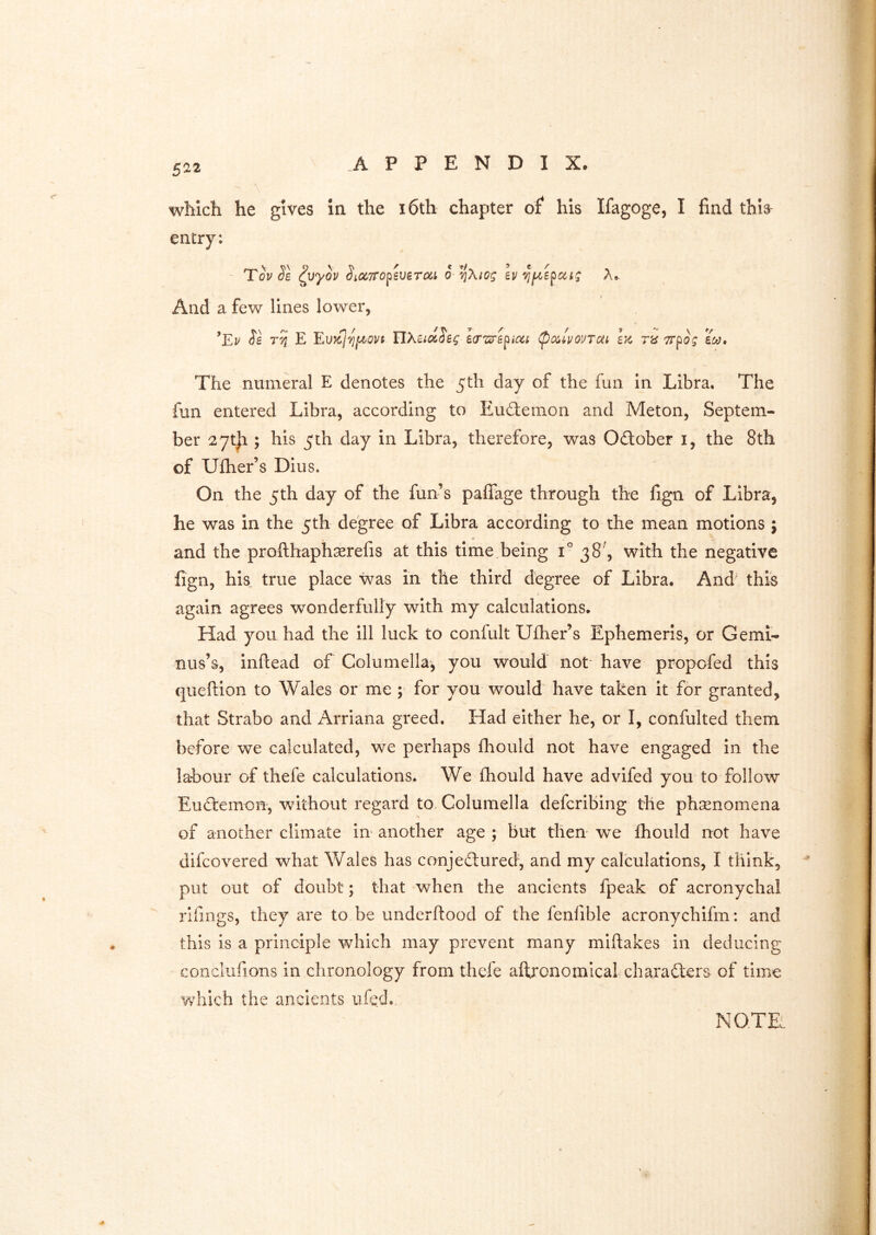 which he gives in the i6th chapter of* his Ifagoge, I find this- entry: ' Toy Sb ^vyov ^iccTTopeverai o *^Xiog bv And a few lines lower, ’Ey Se E Eu^oJ^poyt UXBidS'eg ecrzirepim <pa,ivouTat hi m Trpog bco. The numeral E denotes the 5th day of the fun in Libra. The fun entered Libra, according to Eudtemon and Meton, Septem- ber ^ytji; his 5 th day in Libra, therefore, was October i, the 8th of Ulher’s DIus. On the 5th day of the fun’s paffage through the fign of Libra, he was in the 5th degree of Libra according to the mean motions ; and the profthaphserefis at this time being 1° 38^, with the negative fign, his. true place was in the third degree of Libra. And' this again agrees wonderfully with my calculations. Had you had the ill luck to confult Ufher’s Ephemeris, or Gemi- nus’s, inftead of Columella, you would not' have propofed this queftion to Wales or me ; for you would have taken it for granted, that Strabo and Arriana greed. Had either he, or I, confulted them before we calculated, we perhaps fhould not have engaged in the labour of thefe calculations. We fhould have advifed you to follow Eud:emon, without regard to Columella defcribing the phsenomena of another climate in another age ; but then- we fhould not have difcovered what Wales has conjectured, and my calculations, I think, put out of doubt; that when the ancients fpeak of acronychal rifings, they are to be underftood of the fenfible acronychifm: and this is a principle which may prevent many miftakes in deducing conclufions in chronology from thefe aftronomicaf characters of time ¥/hich the ancients ufed., NOTE., /