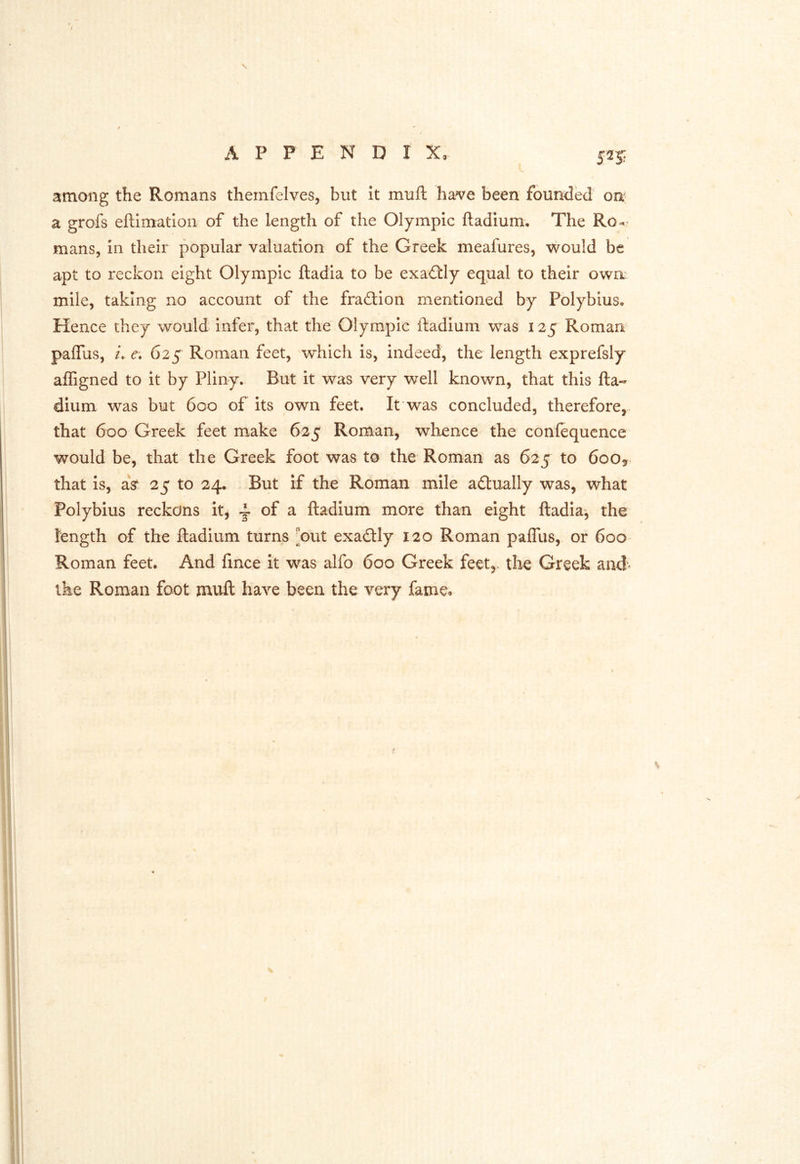 a grofs eftimatlon of the length of the Olympic ftadium. The Rod- mans, in their popular valuation of the Greek meafures, ^vould be apt to reckon eight Olympic ftadia to be exa<3:ly equal to their own mile, taking no account of the fradtion mentioned by Polybius, Hence they would infer, that the Olympic ftadium was 125 Roman paffus, /, 625 Roman feet, which is, indeed, the length exprefsly affigned to it by Pliny. But it was very well known, that this fta- dium was but 600 of its own feet. It was concluded, therefore, that 600 Greek feet make 625 Roman, whence the confequence would be, that the Greek foot was to the Roman as 625 to 6oOy> that is, aV 25 to 24. But if the Roman mile adlually was, what Polybius reckons it, ~ of a ftadium more than eight ftadia, the length of the ftadium turns ^out exadtly 120 Roman pafllis, or 600 Roman feet. And fince it was alfo 600 Greek feet,, the Greek and^ ike Roman foot muft have been the very fame.