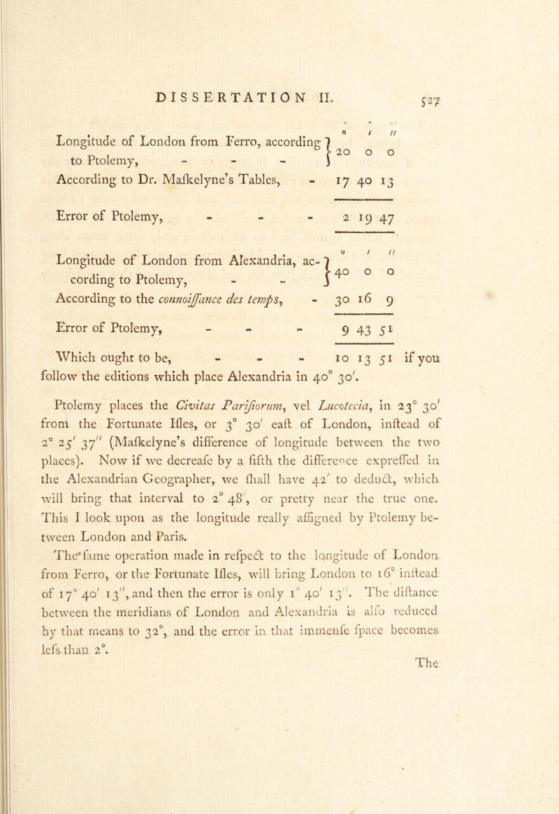 DISSERTATION II Longitude of London from Ferro, according to Ptolemy, - - « According to Dr. Malkelyne’s Tables^ - 17 40 13 Error of Ptolemy, - - - 2 19 47 Longitude of London from Alexandria, ac- cording to Ptolemy, According to the co^imijfance des temps^ - 3^ 16 9. Error of Ptolemy, ~ - - 9 43 51 Which ought to be, - - - 101351 if you follow the editions which place Alexandria In 40^ 30'. Ptolemy places the Civitas Parifioriim^ vel Liicotecia^ in 23^ 30^ from the Fortunate Ifles, or 3° 30' eaft of London, inftead of (Malkelyne’s difference of longitude between the two places). Now if we decreafe by a fifth the differed-ce expreffed in. the Alexandrian Geographer, we fliall have 42' to dedud:, which, will bring that interval to 2° 48', or pretty near the true one. This I look upon as the longitude really affigned by Ptolemy be- tween London and Paris. Thedaine operation made In refped: to the lo/ngitude of London from Ferro, or the-Fortunate Ifles, will bring London to 16° initead of 17^ 40' 13'', and then the error is only 1° 40' 13. The diftance between the meridians of London and Alexandria is alio reduced by that means to 32^, and the error in that iminenfe fpace becomes lefs.tlian 2°a 1 40 It o o t It I 20 o o The