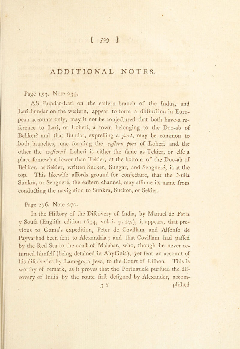 / [ 529 ] % ADDITIONAL NOTES. Page X53. Note 239. AS Bundar-Lari on the eaftern branch of the Indus, and Lari-bundar on the weftern, appear to form, a diftindlon in Euro- pean accounts only, may it not be conjedlured that both have«a re- ference to Lari, or Loheri, a town belonging to the Doo-ab of Behker? and that Bandar, expreffing a port^ may be common to Toth branches, one forming the eajlern po7^t of Loheri and tiie other the Loheri is either the fame as Tekier, or elfe a place fomewhat lower than Tekier, at the bottom of the Doo-ab of Behker, as Sekier, written Sucker, Sungar, and Senguere, is at the top. This likewife affords ground for conjecture, that the Nulla Simkra, or Senguere, the eaftern channel, may affume its name from conducting the navigation to Sunkra, Suckor, or Sekier, Page 276. Note 270. In the Hiftory of the Difcovery of India, by Manuel de Faria y Soufa (Englilh edition 1694, voL i. p. 27,), it appears, that pre- vious to Gama’s expedition, Peter de Covillam and Alfonfo de Payva had been fent to Alexandria ; and that Covillam had paffed by the Red Sea to the coaft of Malabar, who, though he never re- turned hiinfelf (being detained In Abylfinia), yet fent an account of his difcoverles by Lamego, a Jew, to the Court of Lifbon. This is worthy of remark, as it proves that the Portuguefe purfued the dif- covery of India by the route firft defigned by Alexander, accom- 3 Y pliflied