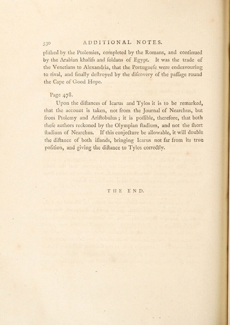 pliflied by the Ptolemies, completed by the Romans, and continued by the Arabian khalifs and foldans of Egypt. It was the trade of the Venetians to Alexandria, that the Portuguefe were endeavouring to rival, and finally deftroyed by the difcovery of the paffage round the Cape of Good Hope. Page 478. Upon the diftances of Icarus and Tylos It Is to be remarked, that the account is taken, not from the Journal of Nearchus, but from Ptolemy and Ariftobulus ; it is poffible, therefore, that both thefe authors reckoned by the Olympian ftadium, and not the fliort lladium of Nearchus. If this conjedure be allowable, it will double the diftance of both iflands, bringing Icarus not far from its true pofition, and giving the diftance to Tylos corredly. T HE END.