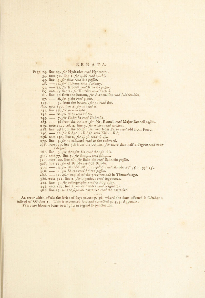 ERRATA. t Page 24. line for Hydraftes Hydraotes. 34. note 70, line l.for read opacrSii. 45. line $‘for fcite read fite pajftn, 48. \\,for Plolcmy read Ptolemy. 51. iz^for Krocala read Krokala pajjl^n. ' 69. note 4, line 2. for Kuttriri read 81« line 3d from the bottom,/or A-chen-ifes read A-khen-ifes. 97, 16. for plain read plane. 123. 3d from the bottom,/or th read the. ibid, note 159, line 2. for in read is. 141. line 18. for in read into. 142. 10../or rains read ruins. 145. 7./or Gedrofia Gadroiia. 183. 3d from the bottom,/or Mr. Rennell read Major Rennellpaftnu, 219. note 142, col. 2. line 3. for witten read written. 228. line 2jd from the bottom,/or and from Ferro read add from Ferro. 240. — zz. for Kidge . . Kidge readYdxi . . Kie, 256. note 230, line 2^ for read 275. line ep.for to eaftward read to the eaftward. 27B. note 279, line 5th from the bottom, for more than half a degree read nea^' a degree. 281. line 9. for thought his read though this. 311, note 77, line 7. for /3y/ojW,ak read 320. note 100, line ult. for Bahr-ain read Bahr-ein pajjtm* 328. line 12./or of Baffidu read off Baffidu. 334. \\-for latitude 28° 4' . . 30° 6' latitude 21° 54 . . 33° 13'*. 338. for Shiras read Shiraz pajfm, ibid, 13. after capital of the province addin Timour’s age. 386.»rote 322, line 2. for ingenious read ingenuous., 422. line 5. for orthogrophy read orthography. 434. note 487, line i./or orininates read originates. 462. line i']> for the feparate narrative read the narrative. An error which affedls the ferles of days occurs p, 36, wherel the date alTumed is October a indead of October 1. This is accounted for, and corre61ed p, 495, Appendix, There are likevvife fome overfights in regard to punduation.