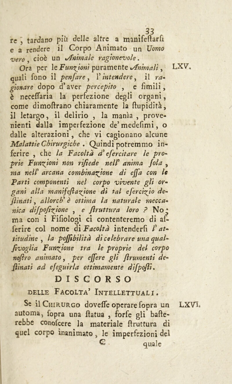 re y tardano più delle altre a mamfeftarfi e a rendere il Corpo Animato un Uomo vero y cioè un ^Animale ragionevole. Ora per le Funzioni puramente xAnìmali, quali fono il penfare , l5 intendere, il ra- giocare dopo d’aver percepito , e limili, è neceffaria la perfezione degli organi, come dimoftrano chiaramente la flupidità, il letargo, il delirio , la manìa , prove- nienti dalla imperfezione de’medefimi, o dalle alterazioni, che vi cagionano alcune Malattie Chirurgiche • Quindi potremmo in- ferire , che la Facoltà d* efercitare le prò- prie Funzioni non rifiede nel? anima fola , ma ned arcana combinatone di ejja con le Partì componenti nel corpo vivente gli or- ganì alla manifeflagirne dì tal efercigio de- jìinati, allorcF è ottima la naturale mecca- nica dijpofigione , e flruttura loro ? No* ma con i Fifiologi ci contenteremo di af- ferire col nome di Facoltà intenderfi f at- titudine , la pojjìbilìtà di celebrare una qual- fivoglia Funzione tra le proprie del corpo nojìro animato, per ejjere gli frumenti de- clinati ad efeguirla ottimamente difpofli. DISCORSO delle Facolta’ Intellettuali. Se il Chirurgo dovefle operare fopra un automa, fopra una ftatua , forfè gli bade- rebbe conofeere la materiale bruttura di quel corpo inanimato , le imperfezioni del ® - quale LXV, LXV%