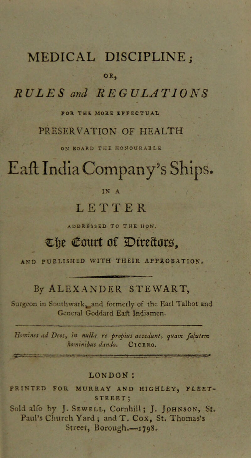 MEDICAL DISCIPLINE; OR, RULES ami REGULATIONS FOR THE MORE XFFECTUAI, PRESERVATION OF HEALTH ON BOARD THE HONOURABLE Eaft India Company’s Ships. IN A ' . 7 . LETTER addressed TO THE HON. clje Court of 2:)ireftor3, AND PUBLISHED WITH THEIR APPROBATION. By ALEXANDER STEWART, Surgeon in Southwark^and formerly of the Earl Talbot and General Goddard Eaft Indiamen. ad Dto:, in nulla re propius accedunt, quam falutem hominibus dando. ClCERO. LONDON : PRINTF.D FOR MURRAY AND HIGHLEY, FLEET- STREET; Sold alfo by J. Sewell, Cornhill; J. JpHNSON, St. Paul’s Church Yard ; and T. Cox, St. Thomas’s Street, Borough.—-1798.