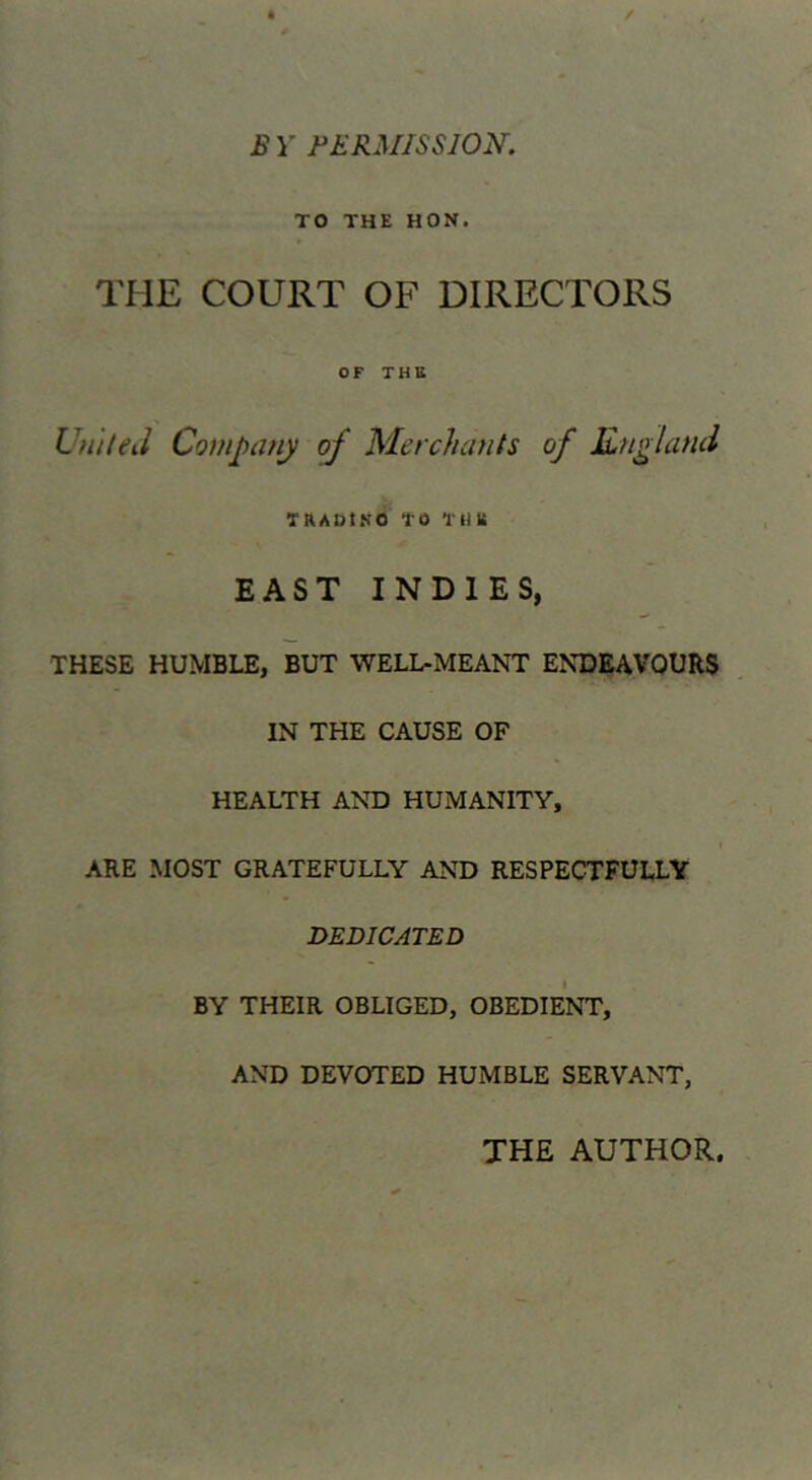 B Y BBRMISSION. TO THE HON. THE COURT OF DIRECTORS OF THE Ufi/teJ Company of Merchants of England TRADt.SO to tllU EAST INDIES, THESE HUMBLE, BUT WELL-MEANT ENDEAVOURS IN THE CAUSE OF HEALTH AND HUMANITY, ARE MOST GRATEFULLY AND RESPECTFULLY DEDICATED BY THEIR OBLIGED, OBEDIENT, AND DEVOTED HUMBLE SERVANT, THE AUTHOR.