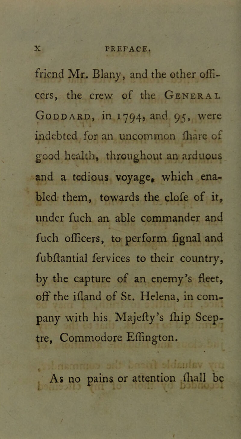 friend Mr. Blany, and the other offi- cers, the crew of the General Goddard, in 1794, and 95, were indebted for an uncommon ffiare of t good health, throughout an arduous and a tedious voyage, which .ena- bled them, towards the clofe of it, under fuch an able commander and fuch officers, to perform fignal and fubftantial fervices to their country, by the capture of an enemy’s fleet, off the ifland of St. Helena, in com- pany with his Majefty’s fliip Scep- tre, Commodore Effington. j As no pains or attention fliall be