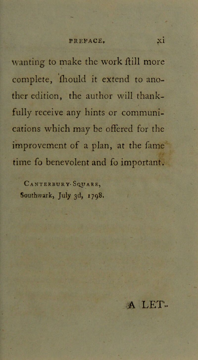 wanting to make the work ihll more complete, fliould it extend to ano- ther edition, the author will thank- fully receive any hints or communi- cations which may be offered for the improvement of a plan, at the fame time fo benevolent and fo important. Canterbury-Square, Southwark, July 3d, 1798. A LET-