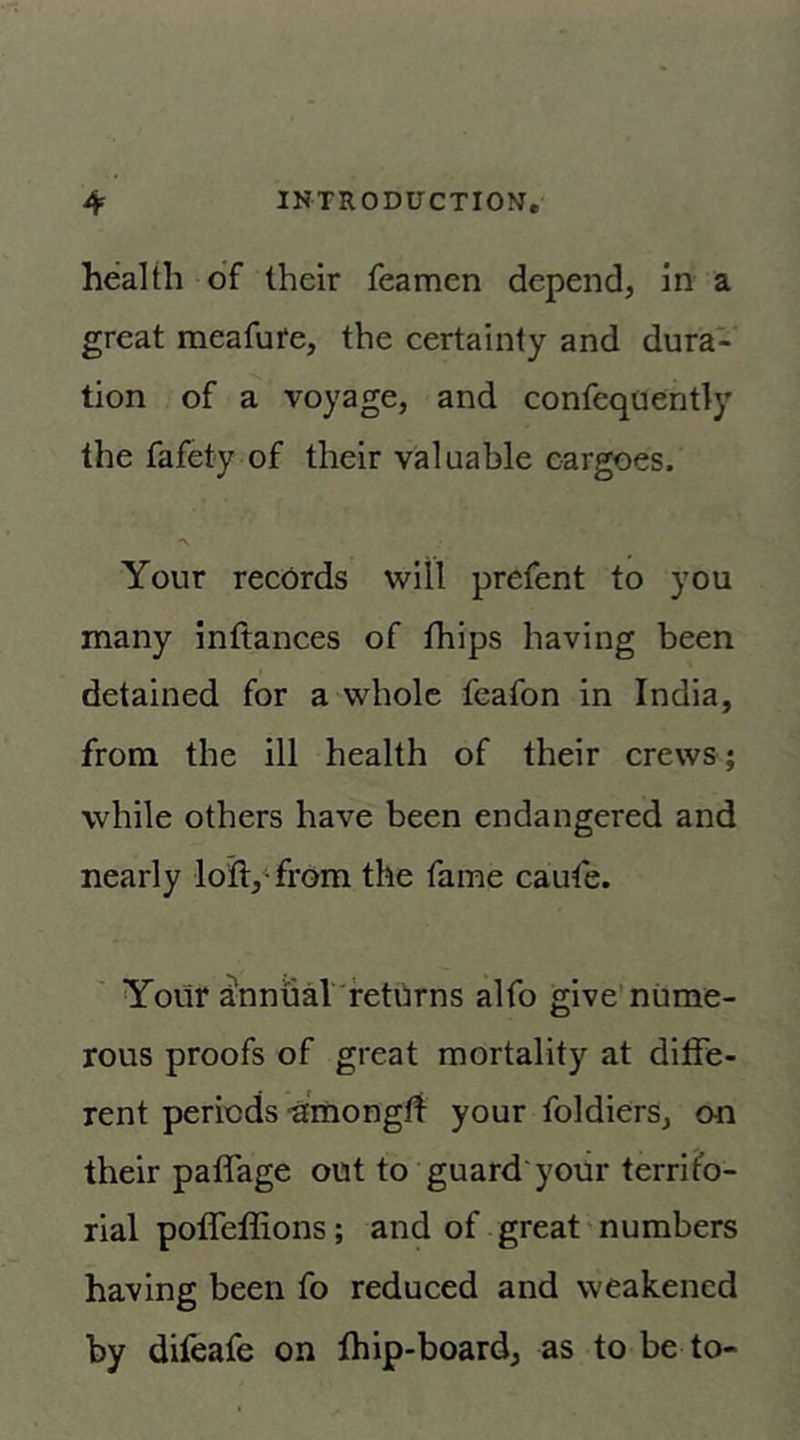 health of their feamen depend, in a great meafure, the certainty and dura- tion of a voyage, and confequently the fafety of their valuable cargoes. Your records will prefent to you many inftances of fhips having been detained for a whole feafon in India, from the ill health of their crews; while others have been endangered and nearly loil,Yrom the fame caufe. Yoiir annuaV'feturns alfo give’nume- rous proofs of great mortality at diffe- rent periods “aEmongti your foldiers, on their paffage out to guard your territo- rial poffellions; and of great' numbers having been fo reduced and weakened by difeafe on fhip-board, as to be to-