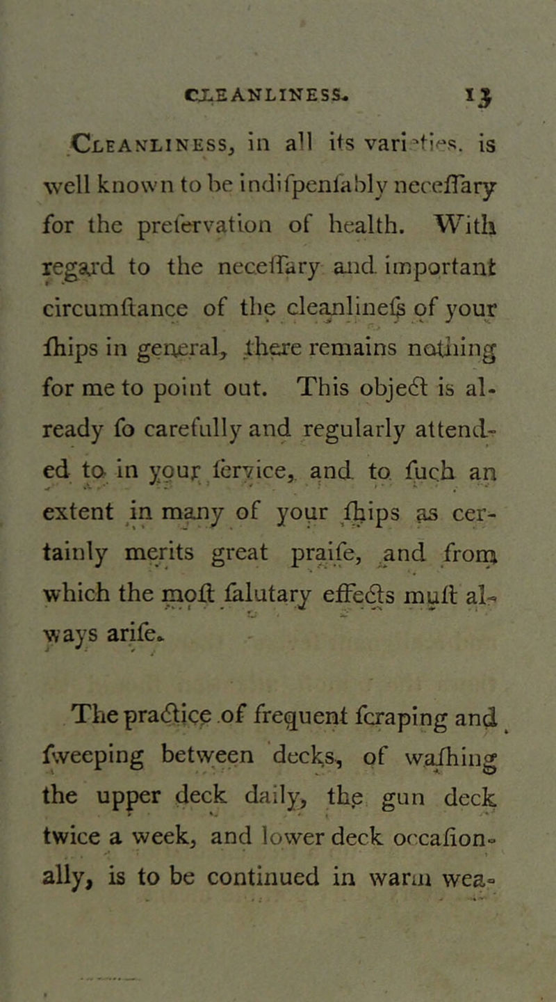 Cleanliness, in all its vari’ti<“s. is well known to be indifpenlably neceflary for the prelervation of health. With regard to the neceiTary and important circumftance of the cleanlinel^ of your fhips in geueral, lhare remains notiiing for me to point out. This obje6t is al- ready fo carefully and regularly attends ed ta in youp teryice,, and to. fuch an extent m m^y of your Aips as cer- tainly merits great praife, ^and from which the mod falutary etFeds mud al-. ways arife.. 4 ^ I V The pra<dicp of frequent fcraping and fweeping between decks, of waihing the upper deck daily, th.e, gun deck twice a week, and lower deck oc.cafion- ally, is to be continued in warm wea»
