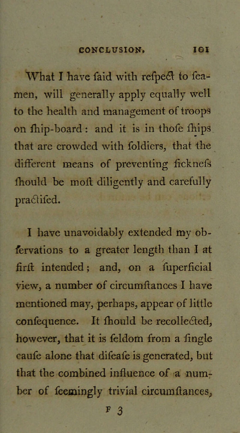 What I have faid with reipe6t to fea- men, will generally apply equally well to the health and management of troops on fhip-board: and it is in thofe fhips that arc crowded with foldicrs, that the different means of preventing ficknefs fhould be moil diligently and carefully pradlifed. I have unavoidably extended my ob- fervations to a greater length than I at iirfl intended; and, on a fuperficial view, a number of circumftances I have mentioned may, perhaps, appear of little confequence. It fhould be recolledled, however, that it is feldom from a tingle caufe alone that difeafe is generated, but that the combined influence of a num^ ber of feemingly trivial circumftances, F 3